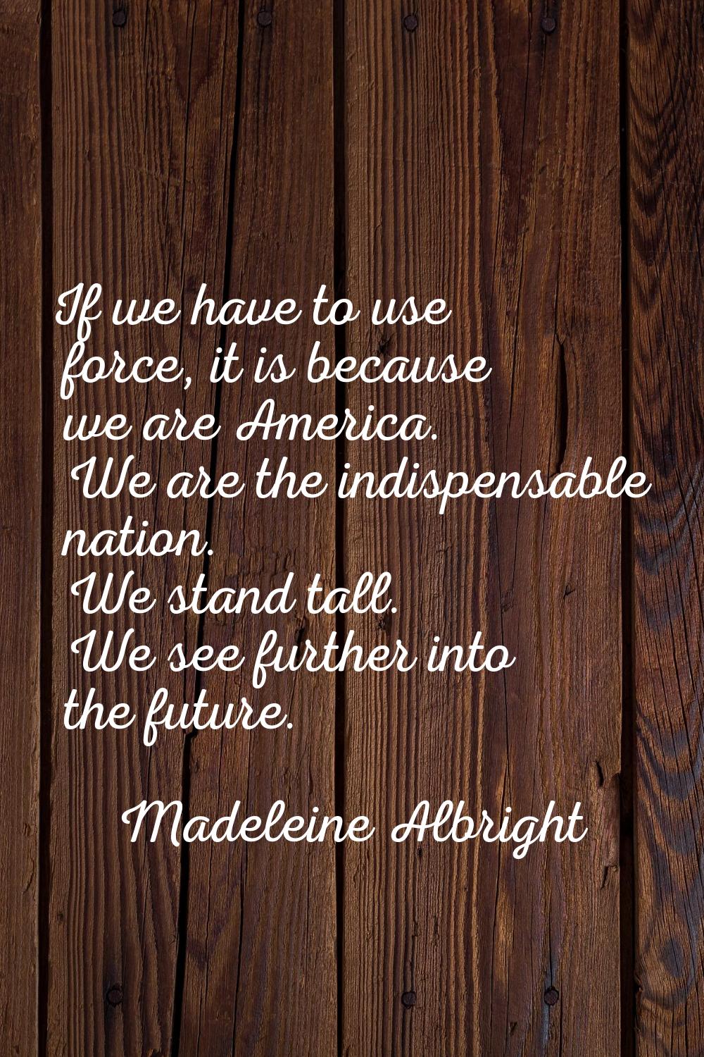 If we have to use force, it is because we are America. We are the indispensable nation. We stand ta