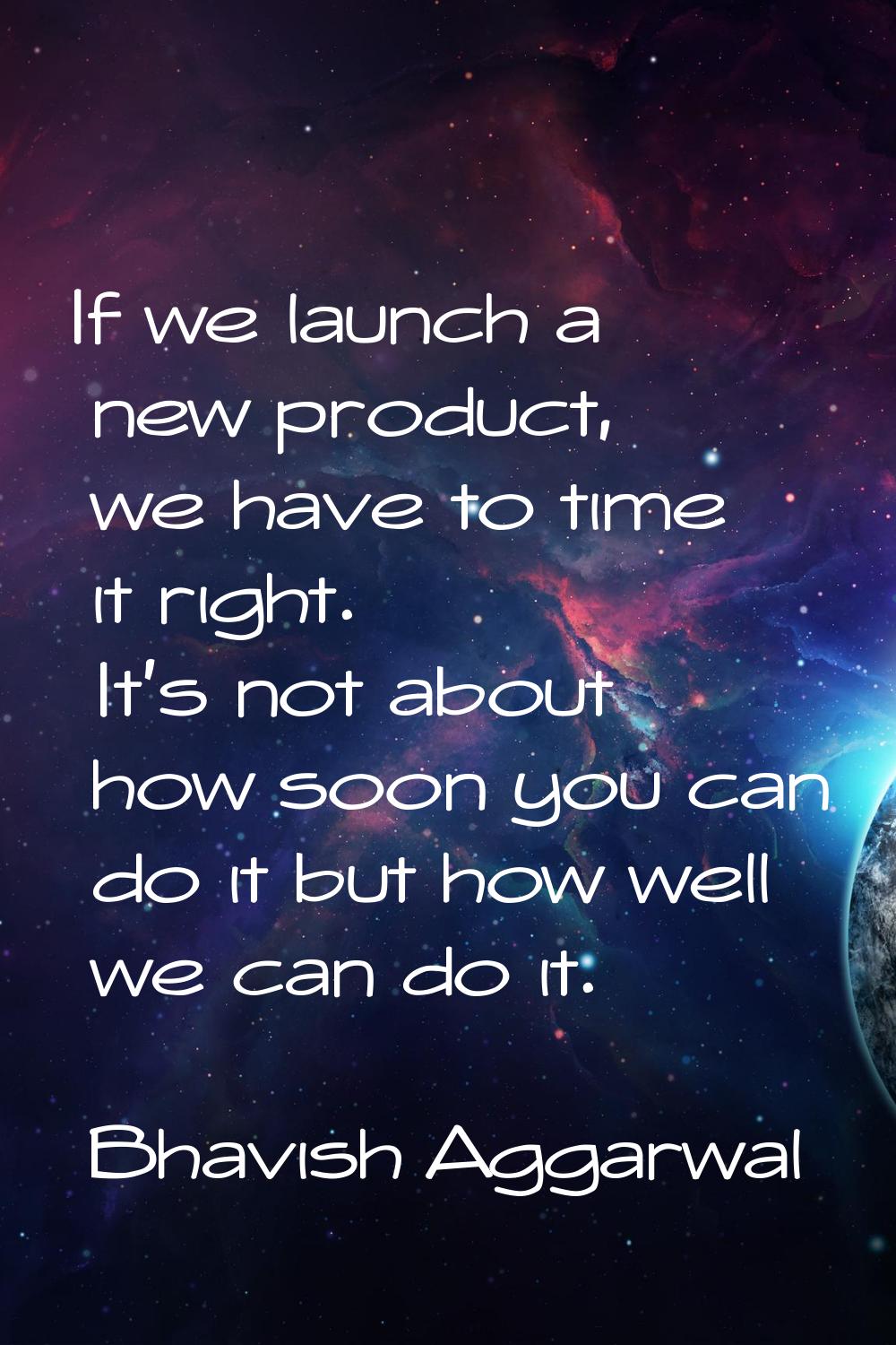 If we launch a new product, we have to time it right. It's not about how soon you can do it but how