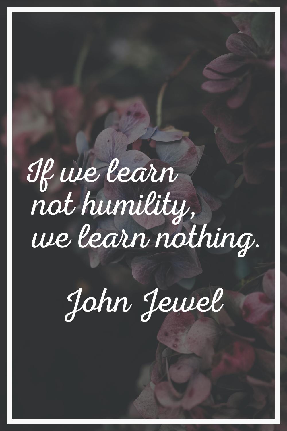 If we learn not humility, we learn nothing.