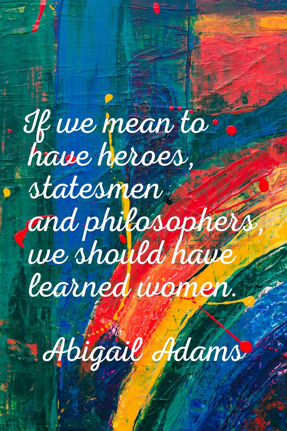 If we mean to have heroes, statesmen and philosophers, we should have learned women.