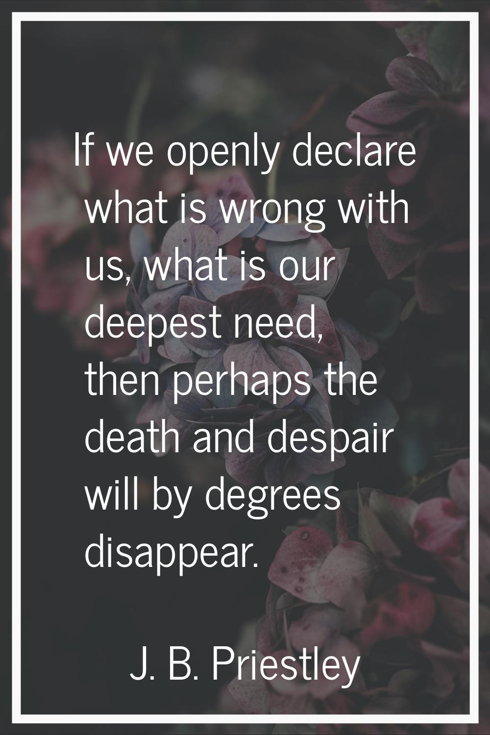 If we openly declare what is wrong with us, what is our deepest need, then perhaps the death and de