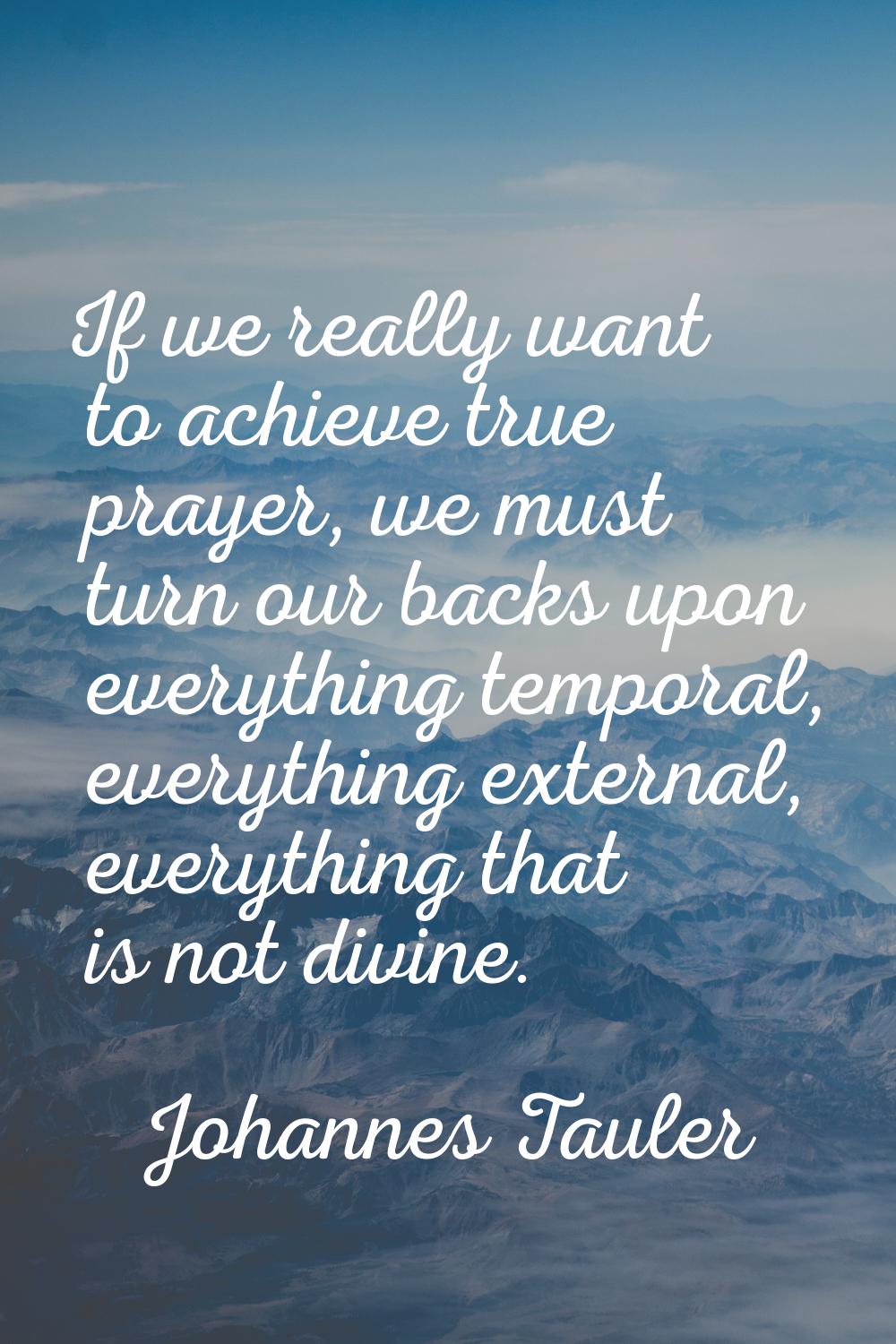 If we really want to achieve true prayer, we must turn our backs upon everything temporal, everythi