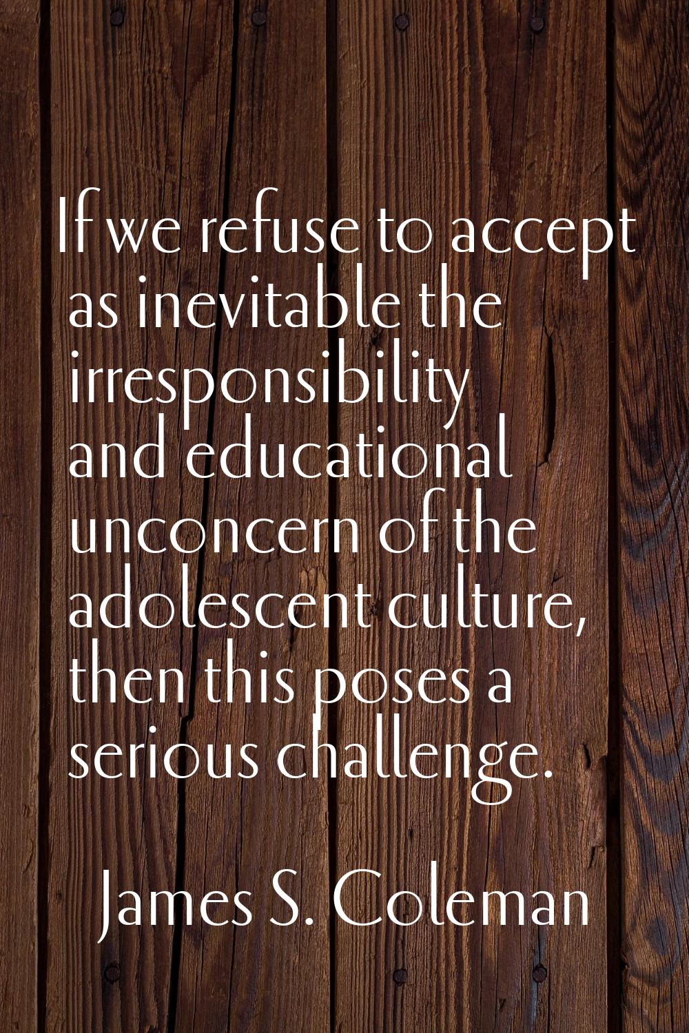 If we refuse to accept as inevitable the irresponsibility and educational unconcern of the adolesce