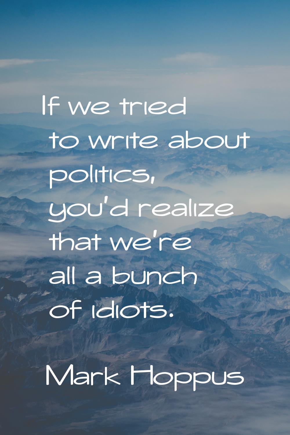 If we tried to write about politics, you'd realize that we're all a bunch of idiots.