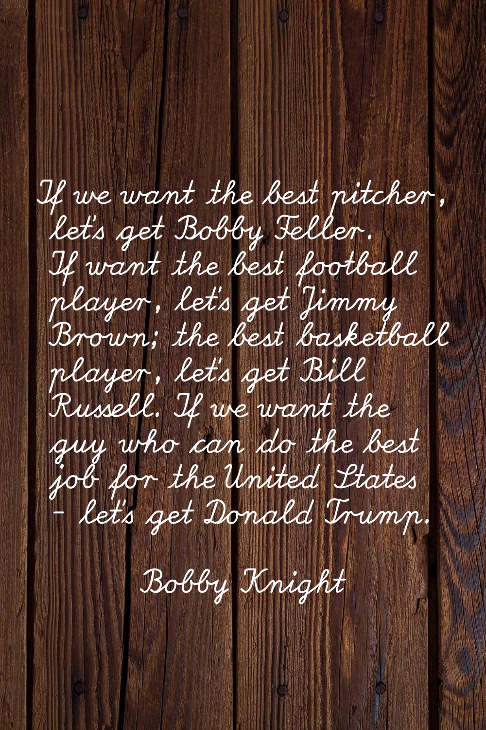 If we want the best pitcher, let's get Bobby Feller. If want the best football player, let's get Ji