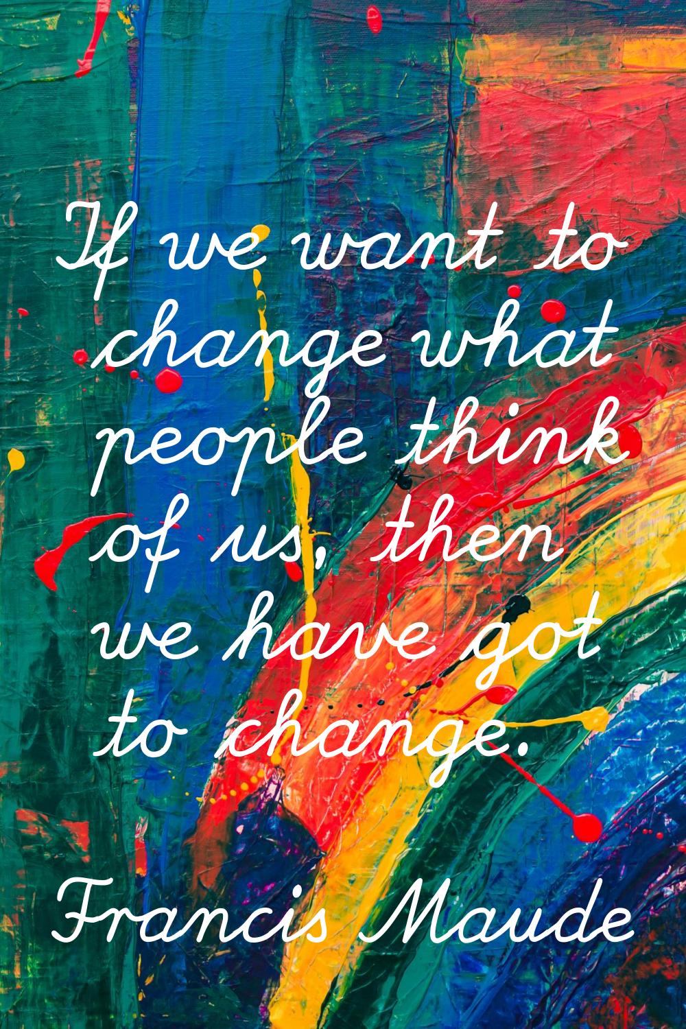 If we want to change what people think of us, then we have got to change.