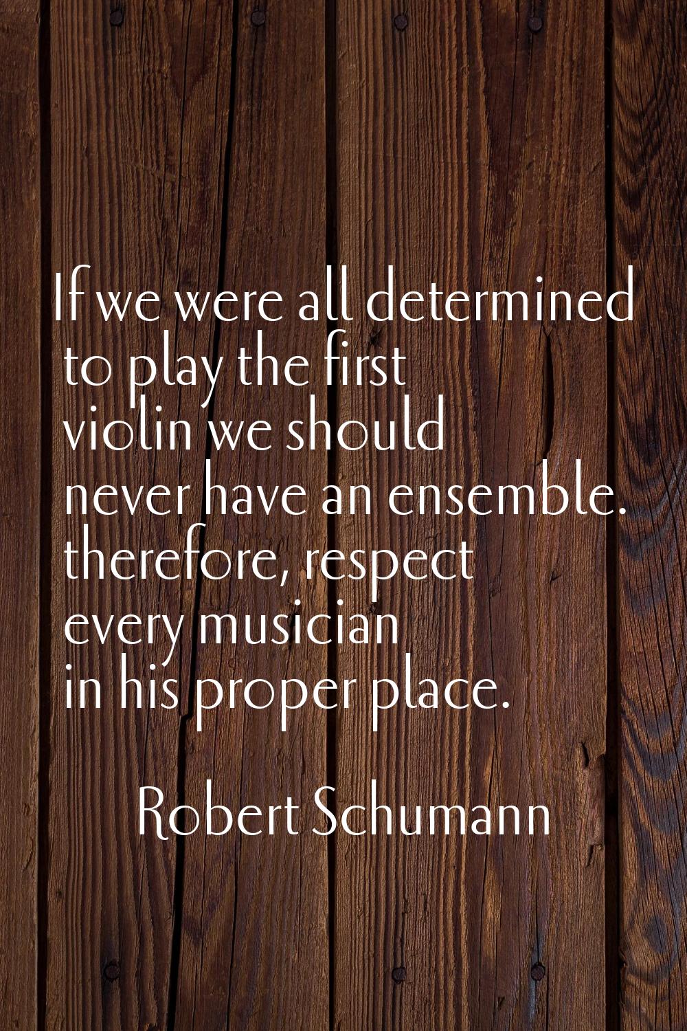 If we were all determined to play the first violin we should never have an ensemble. therefore, res