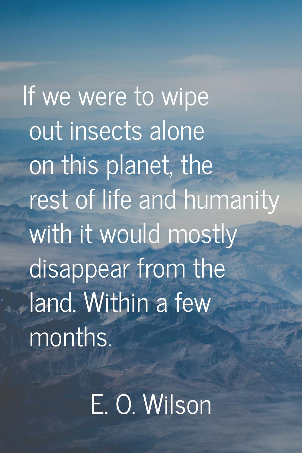 If we were to wipe out insects alone on this planet, the rest of life and humanity with it would mo