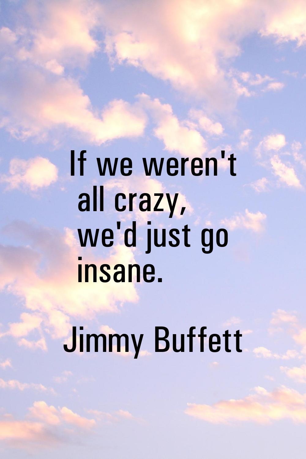 If we weren't all crazy, we'd just go insane.