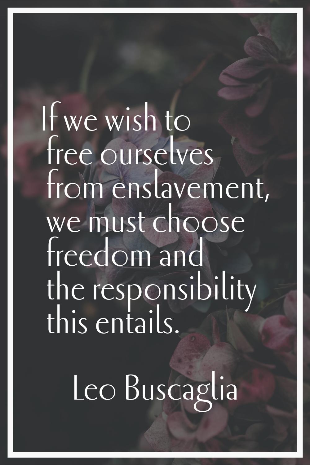 If we wish to free ourselves from enslavement, we must choose freedom and the responsibility this e