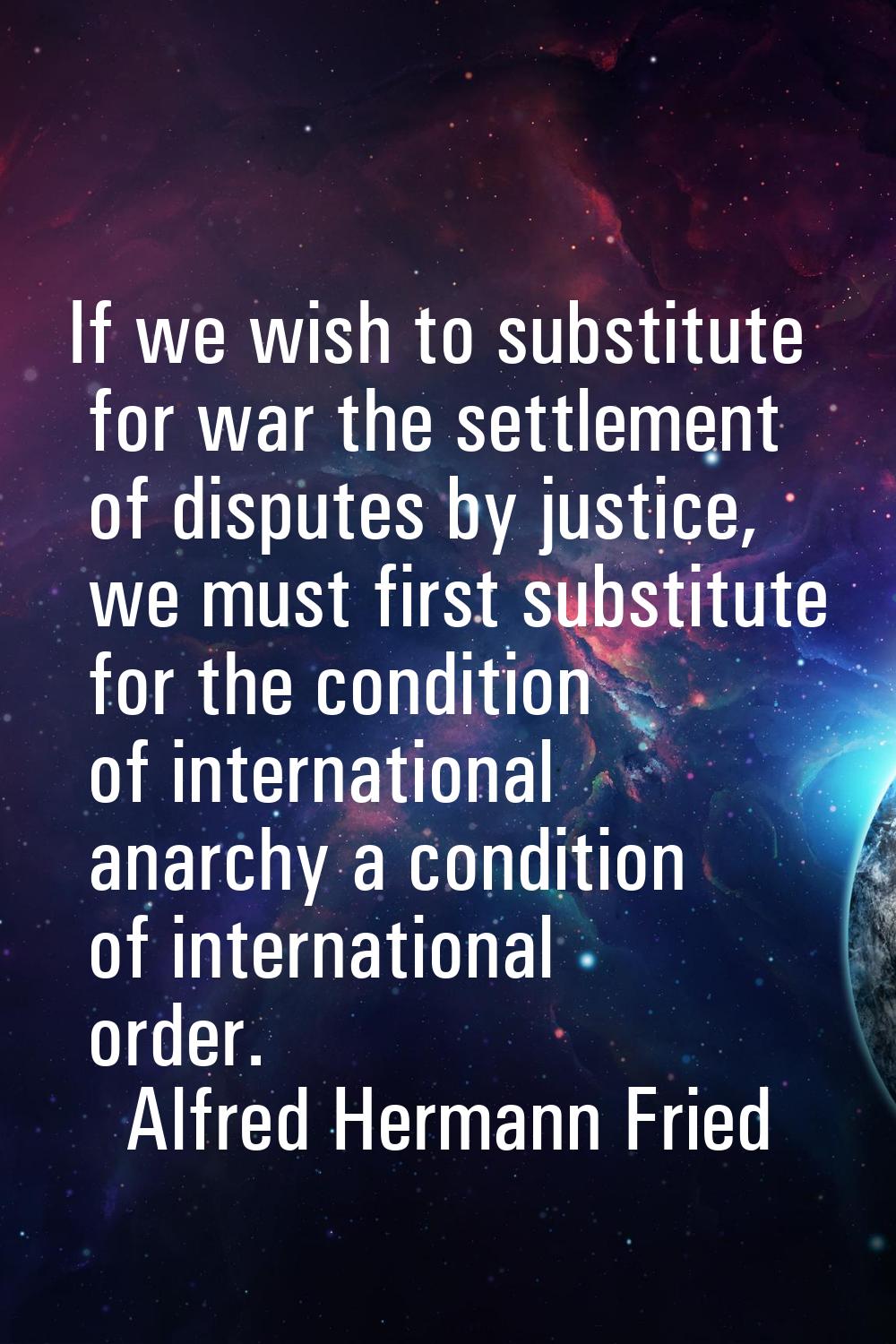 If we wish to substitute for war the settlement of disputes by justice, we must first substitute fo