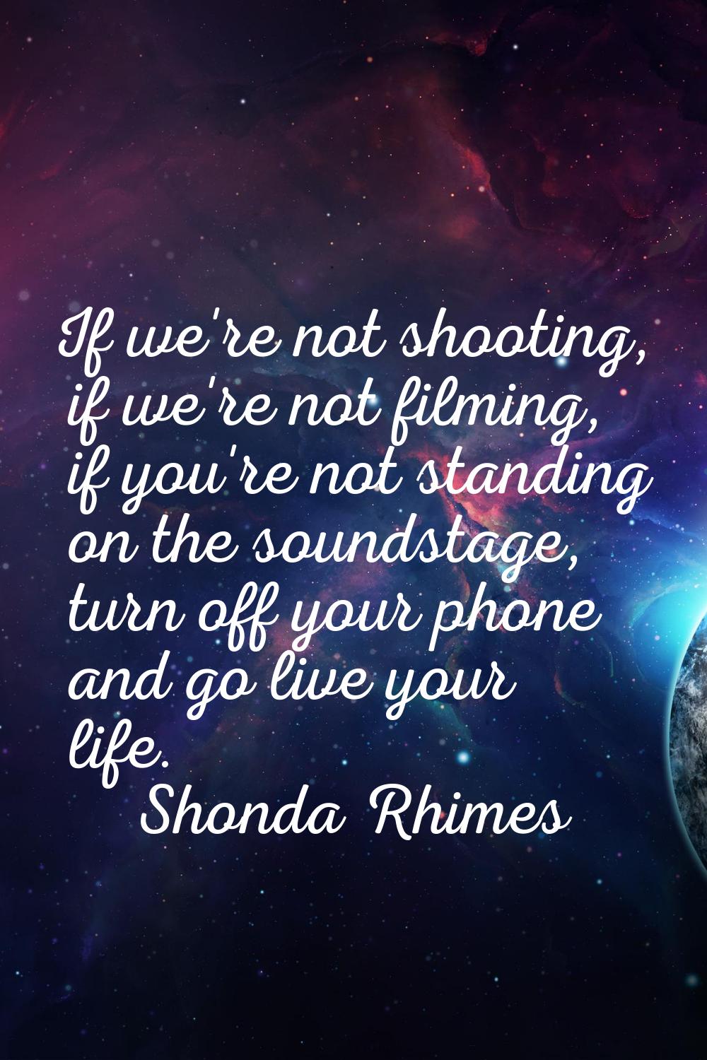 If we're not shooting, if we're not filming, if you're not standing on the soundstage, turn off you