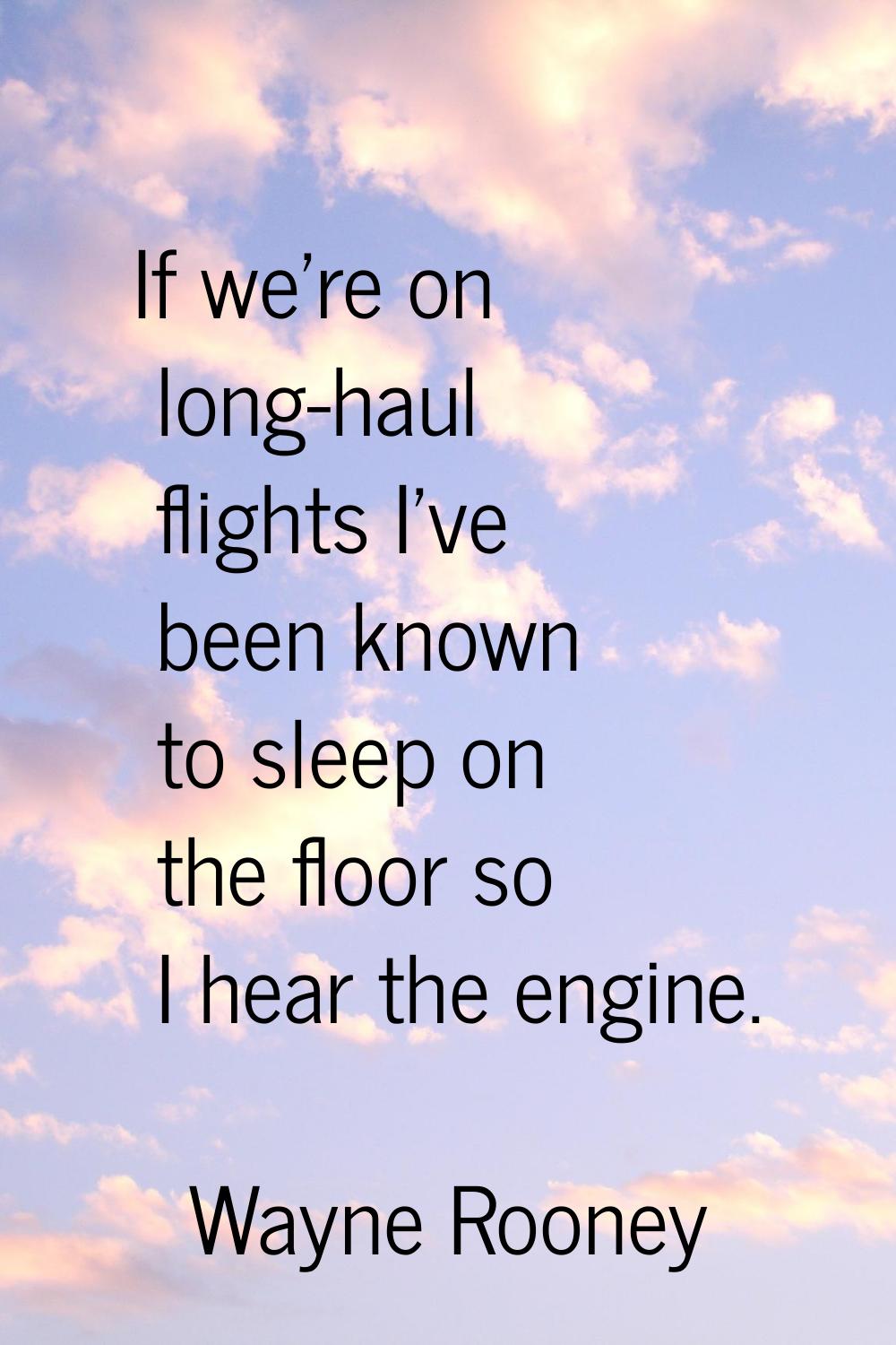 If we're on long-haul flights I've been known to sleep on the floor so I hear the engine.