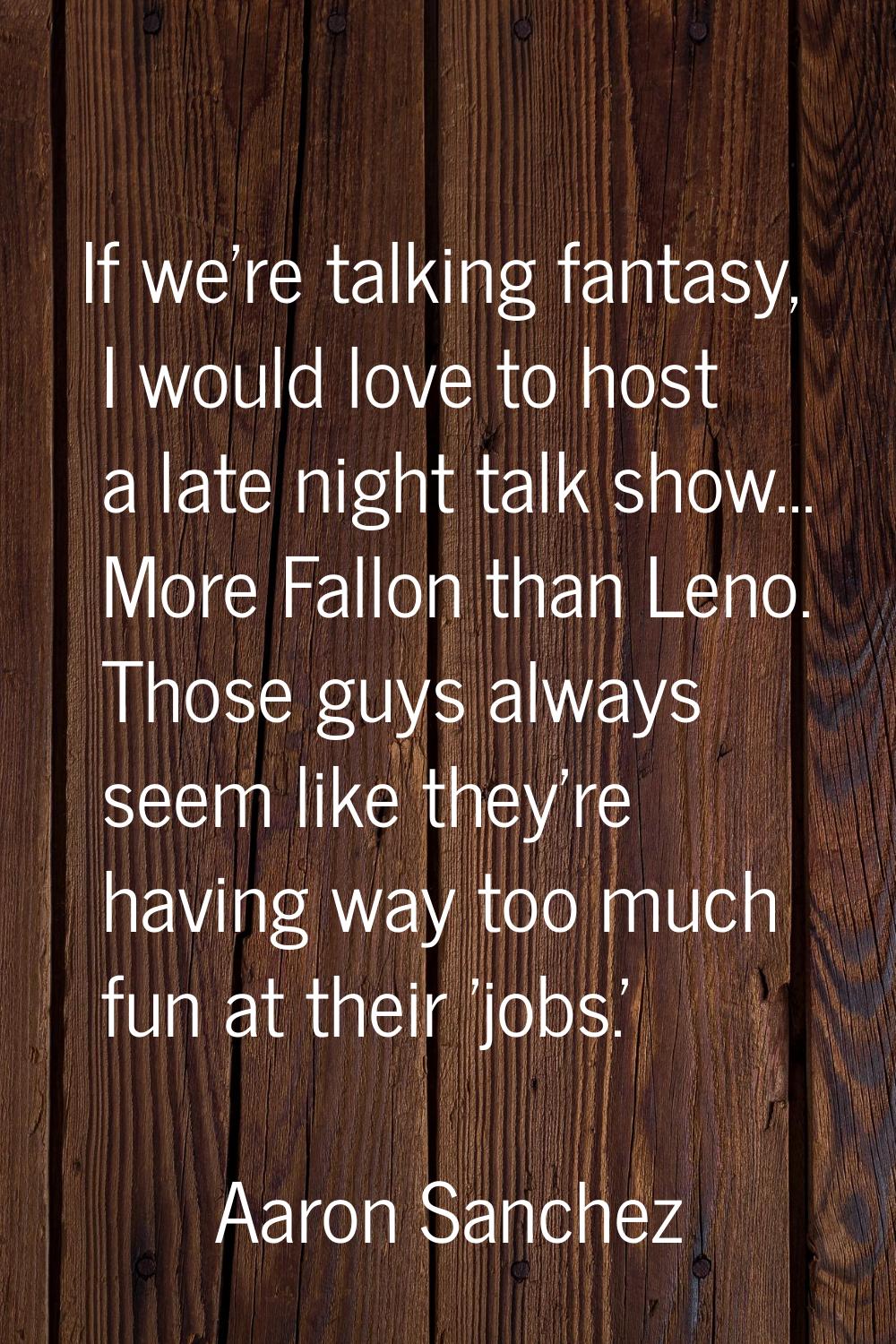 If we're talking fantasy, I would love to host a late night talk show... More Fallon than Leno. Tho