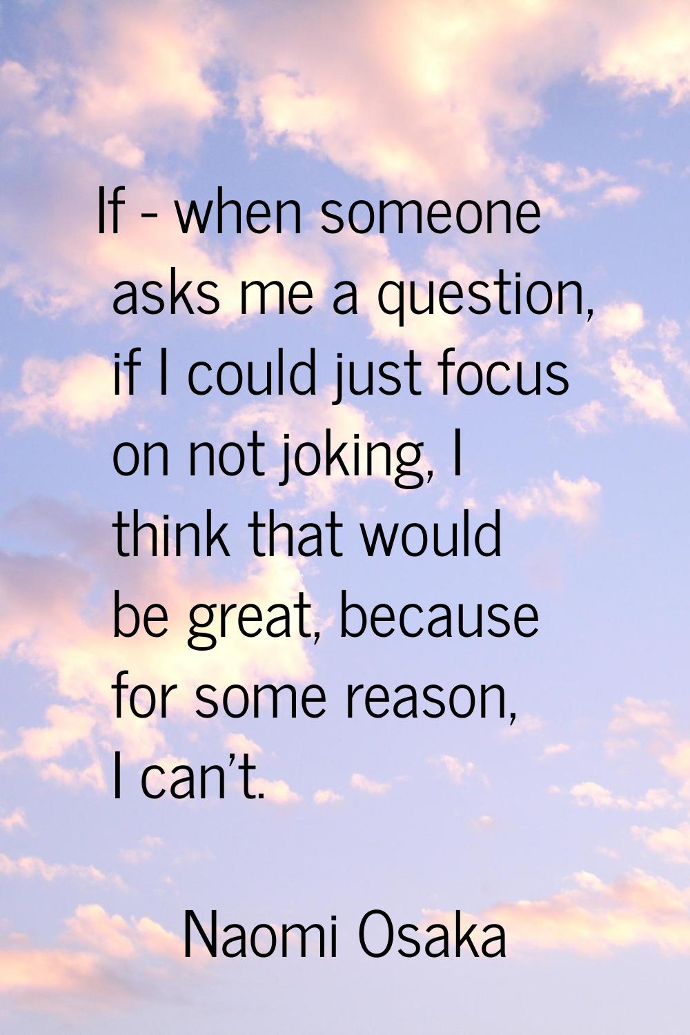 If - when someone asks me a question, if I could just focus on not joking, I think that would be gr