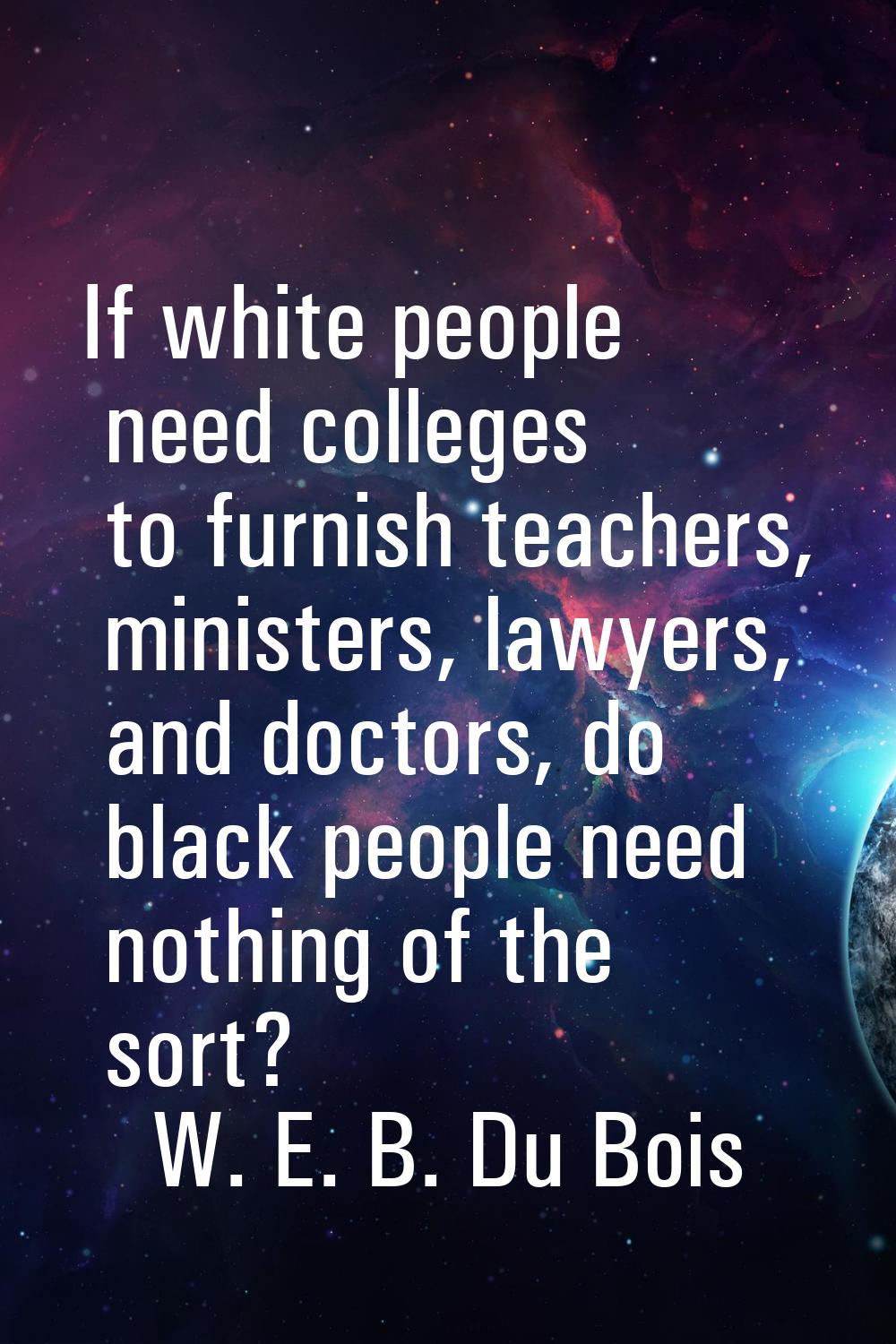 If white people need colleges to furnish teachers, ministers, lawyers, and doctors, do black people
