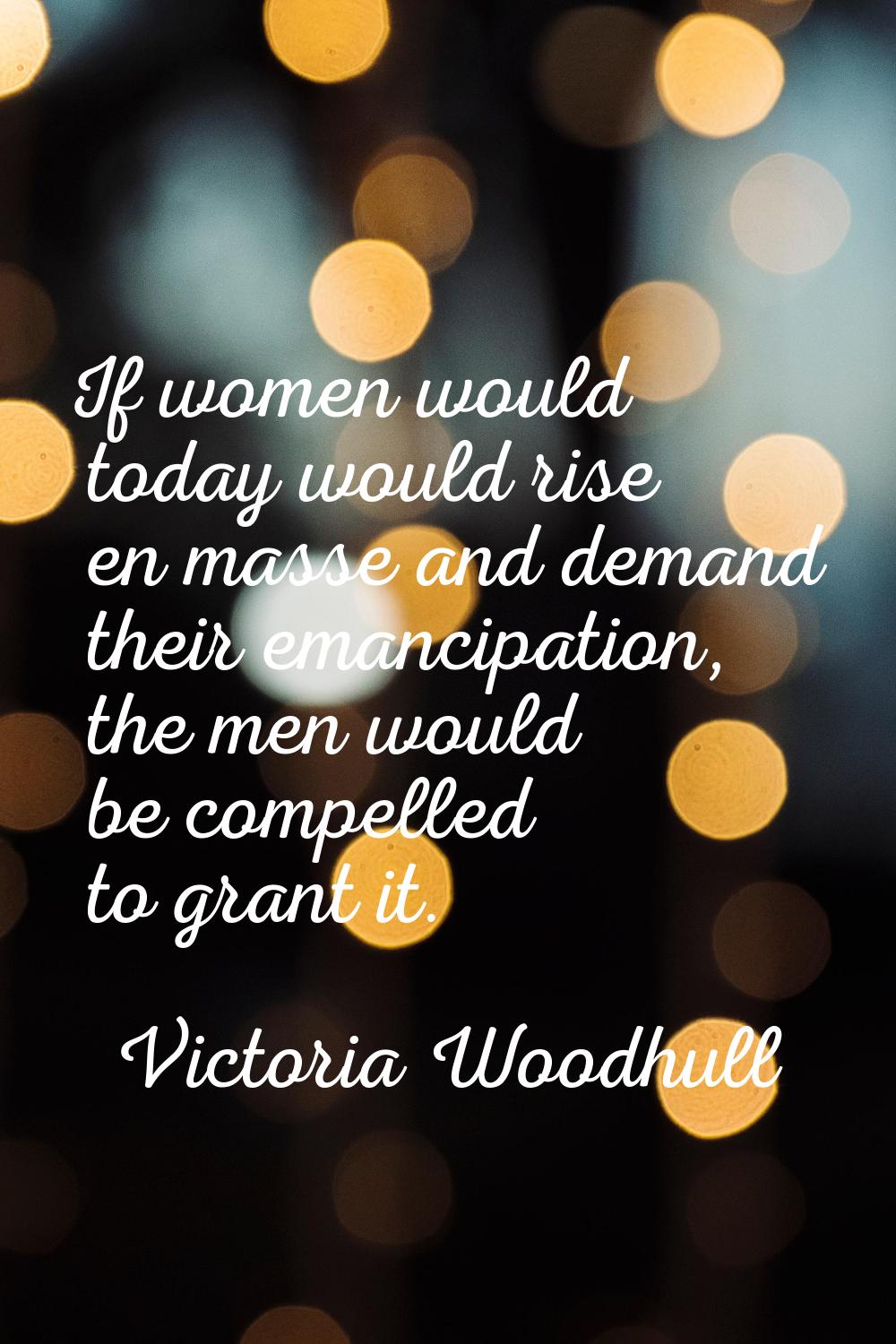 If women would today would rise en masse and demand their emancipation, the men would be compelled 