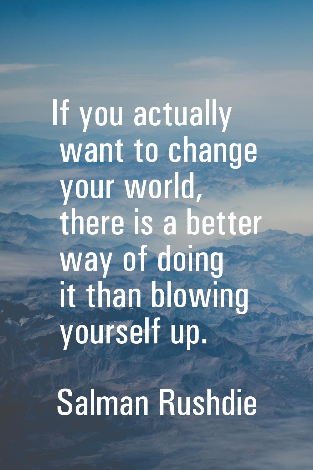 If you actually want to change your world, there is a better way of doing it than blowing yourself 