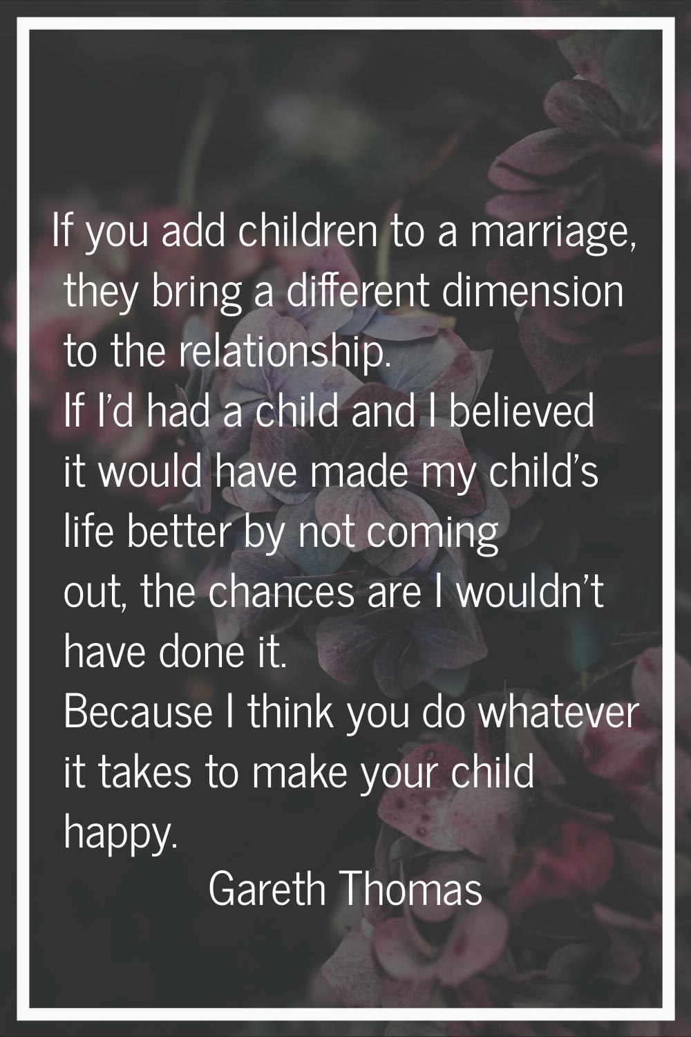 If you add children to a marriage, they bring a different dimension to the relationship. If I'd had