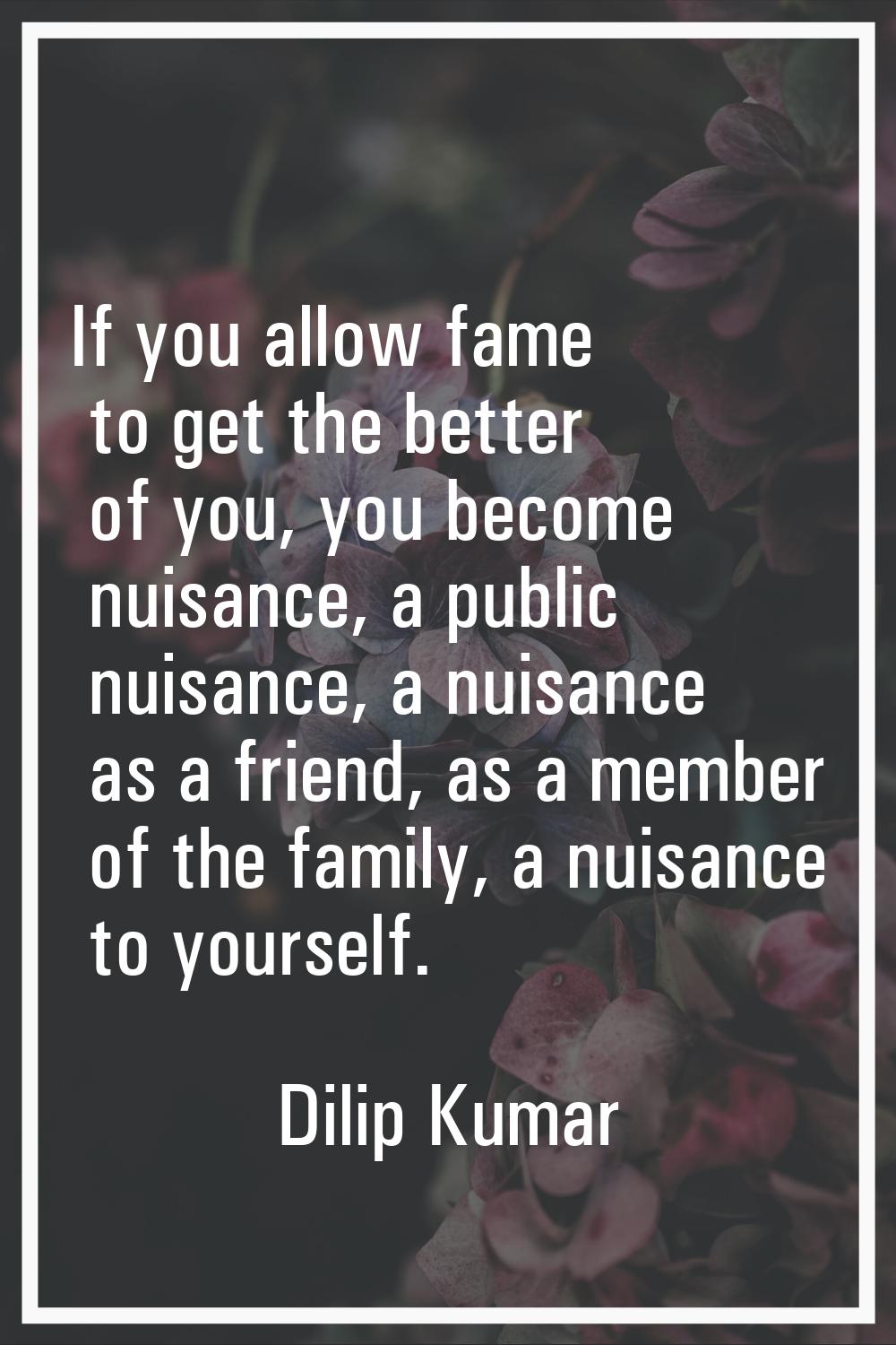 If you allow fame to get the better of you, you become nuisance, a public nuisance, a nuisance as a