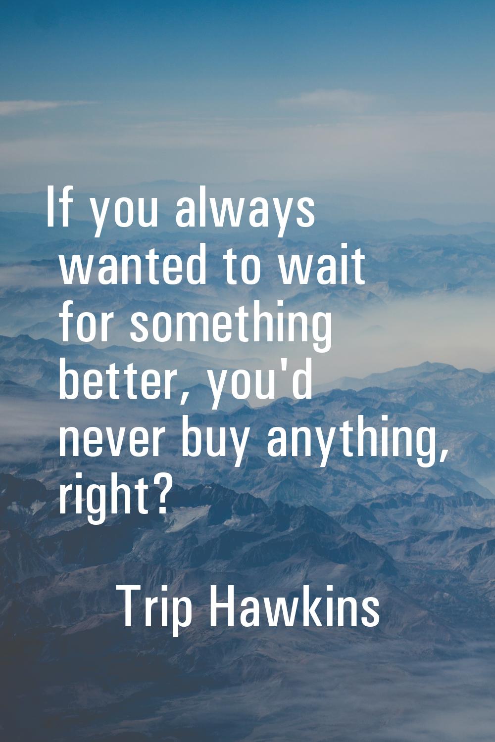 If you always wanted to wait for something better, you'd never buy anything, right?