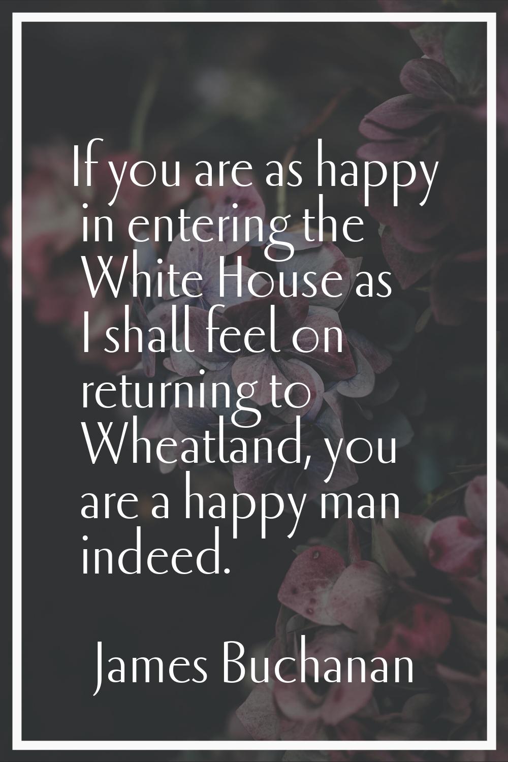 If you are as happy in entering the White House as I shall feel on returning to Wheatland, you are 