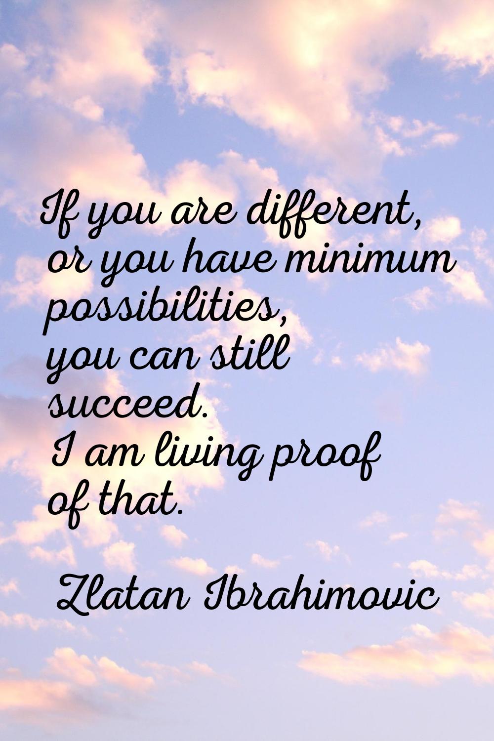 If you are different, or you have minimum possibilities, you can still succeed. I am living proof o
