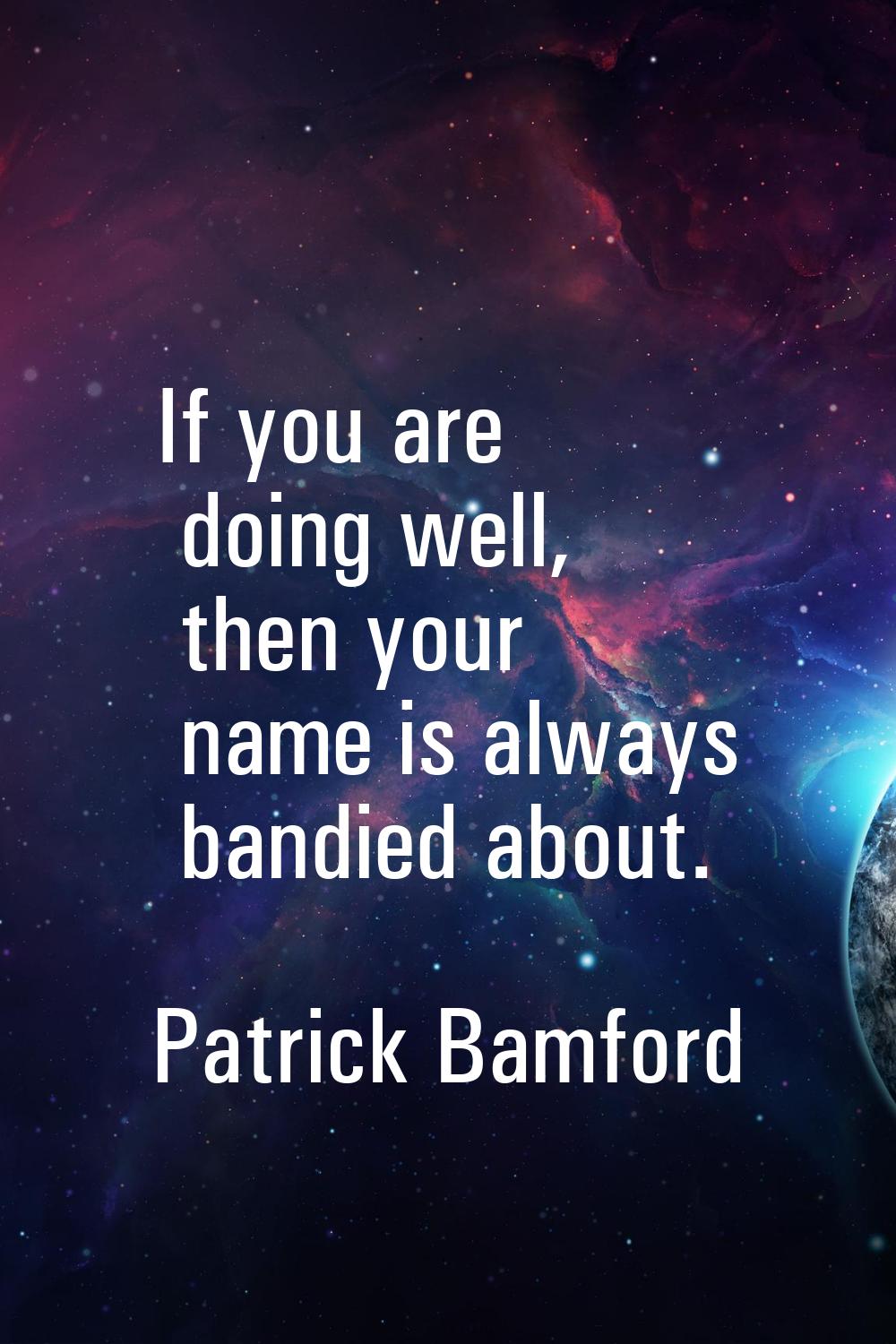 If you are doing well, then your name is always bandied about.