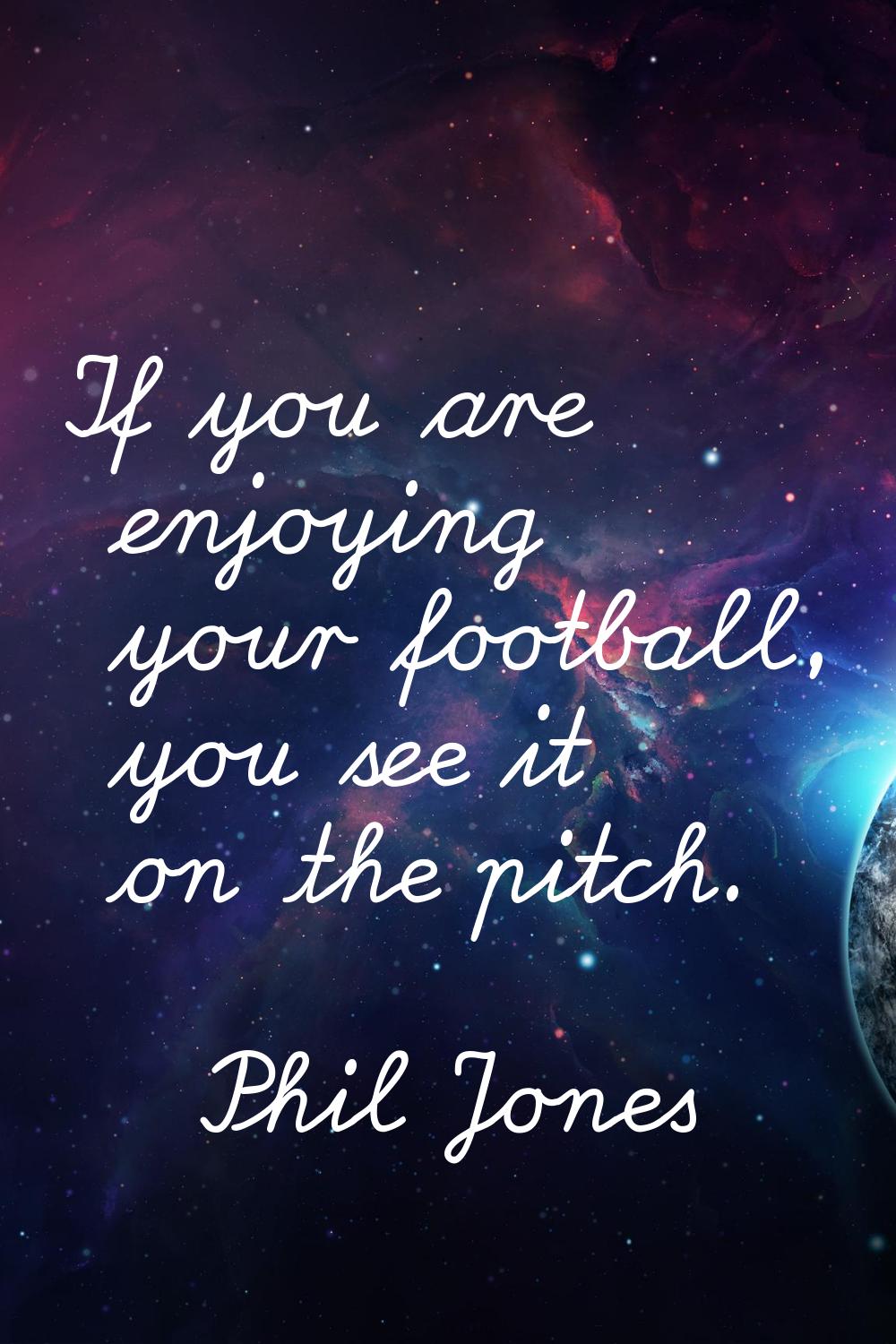 If you are enjoying your football, you see it on the pitch.