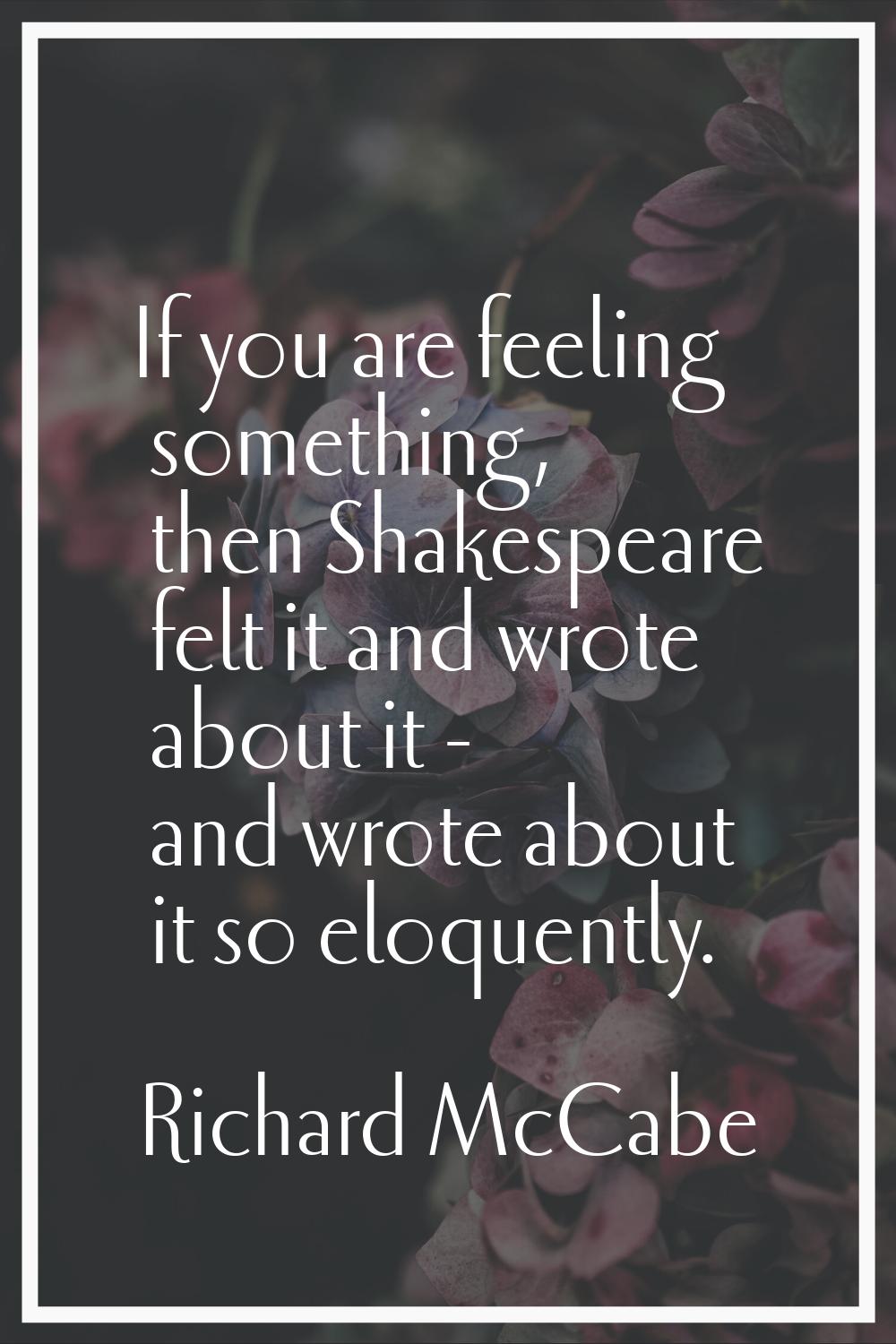 If you are feeling something, then Shakespeare felt it and wrote about it - and wrote about it so e