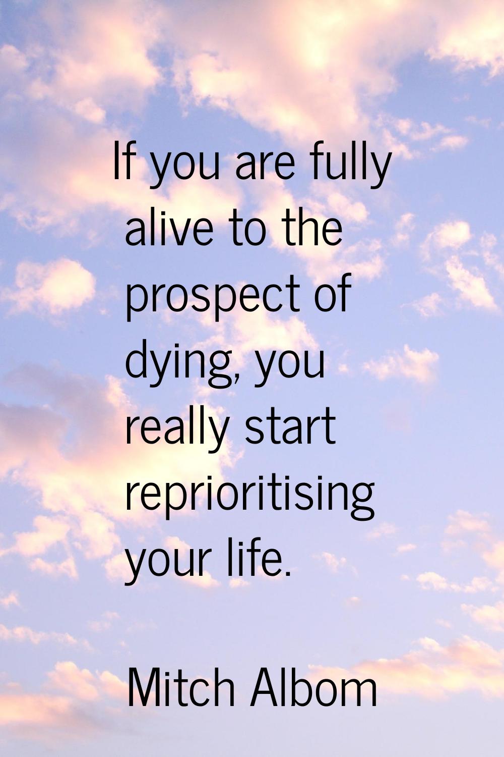 If you are fully alive to the prospect of dying, you really start reprioritising your life.