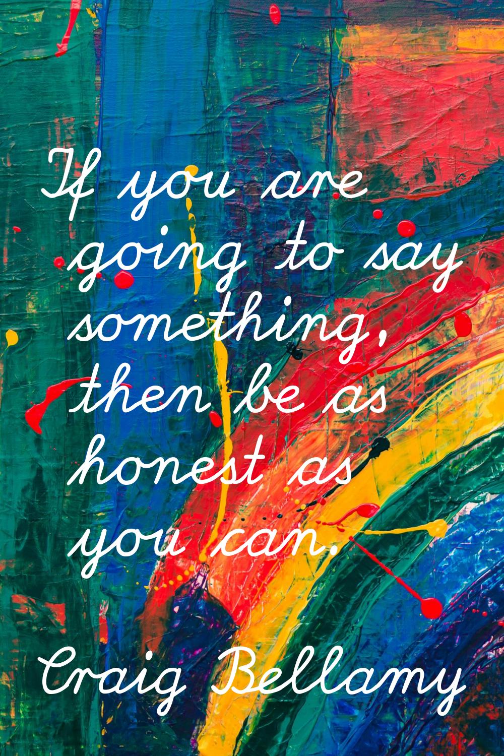 If you are going to say something, then be as honest as you can.