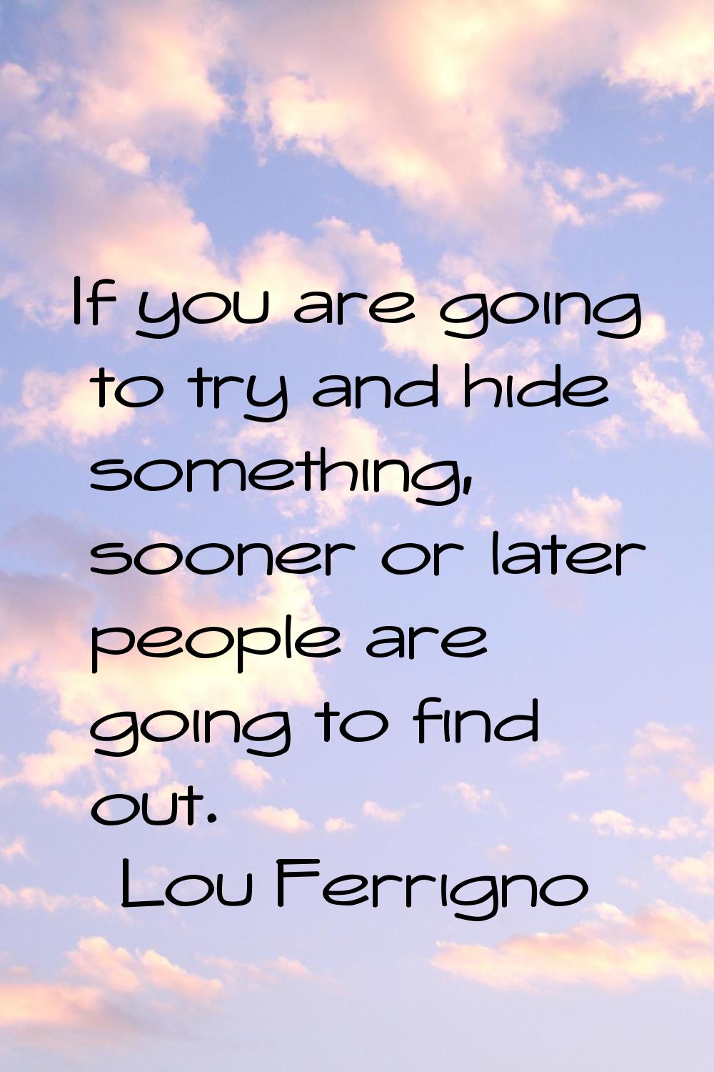 If you are going to try and hide something, sooner or later people are going to find out.