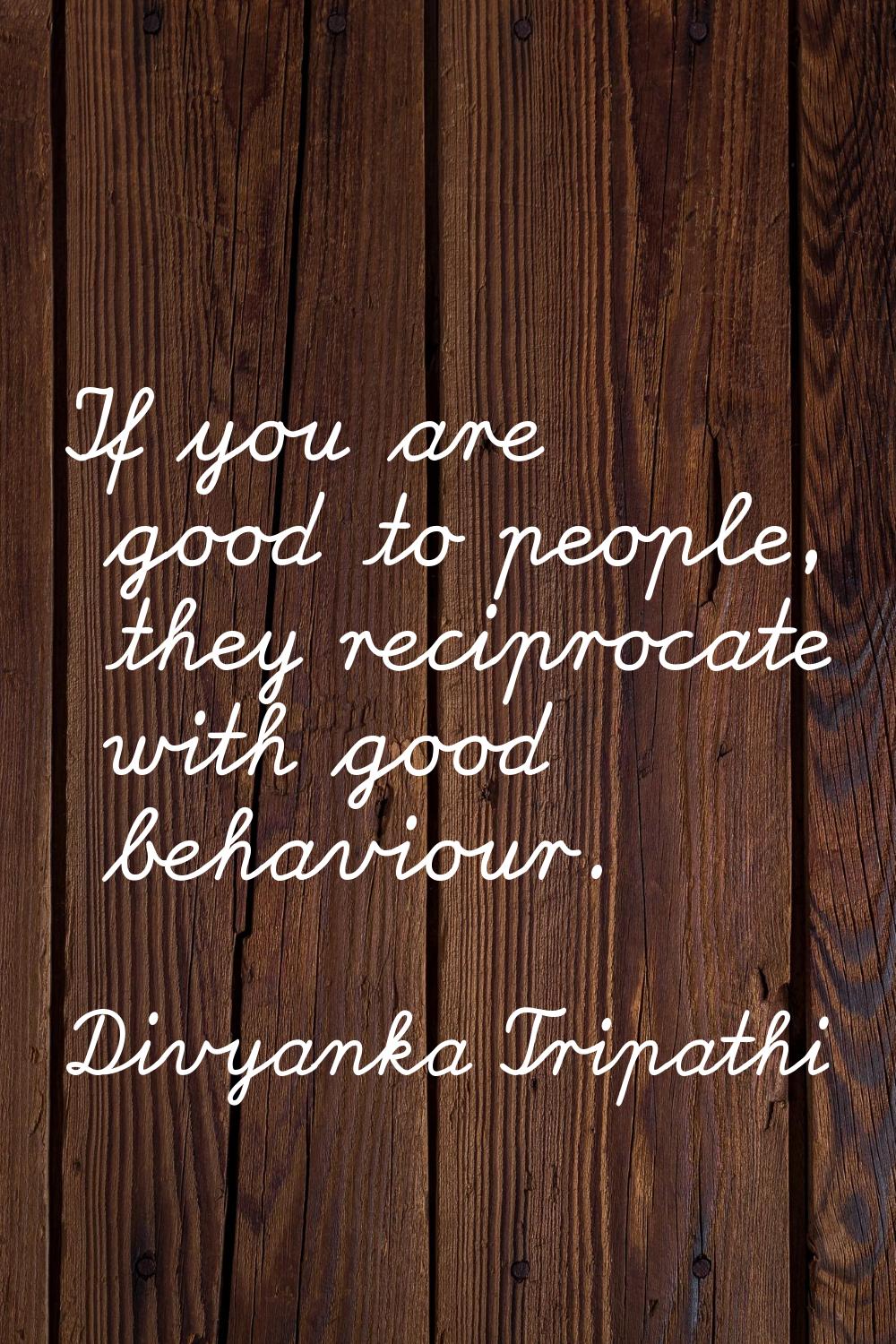 If you are good to people, they reciprocate with good behaviour.