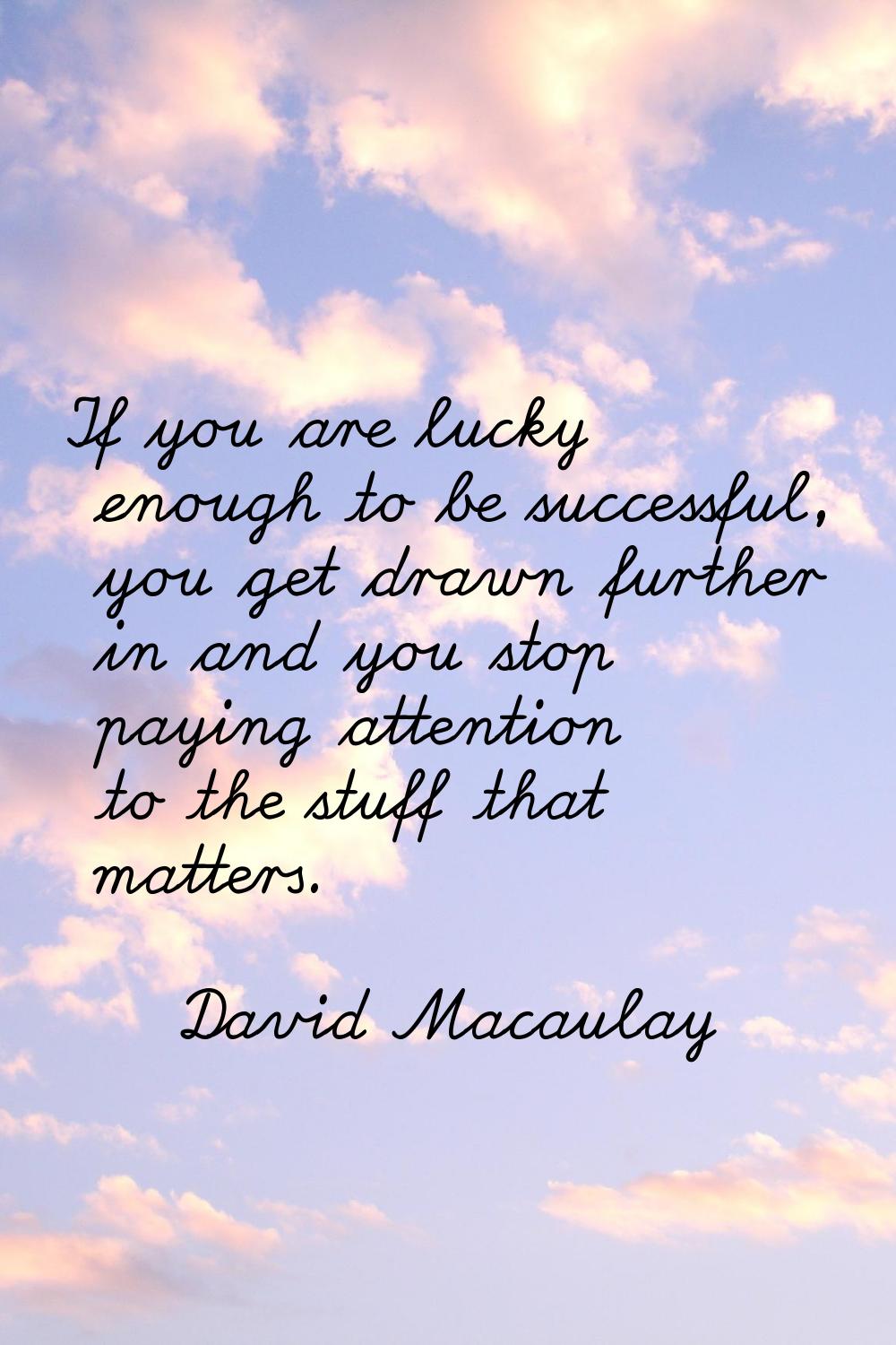 If you are lucky enough to be successful, you get drawn further in and you stop paying attention to