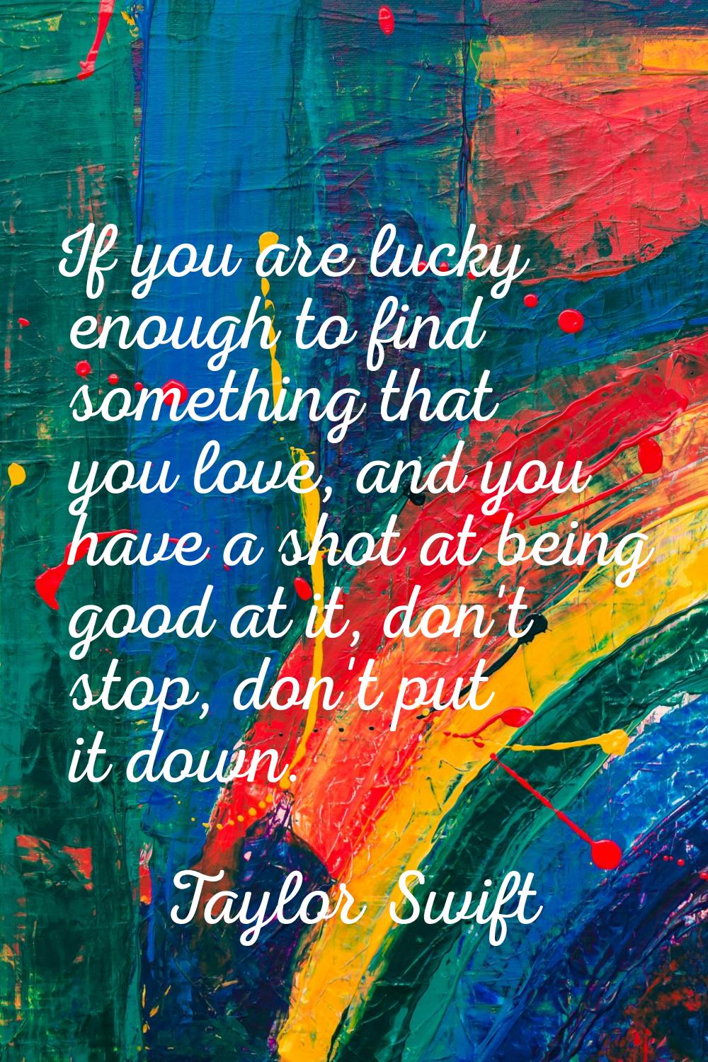 If you are lucky enough to find something that you love, and you have a shot at being good at it, d