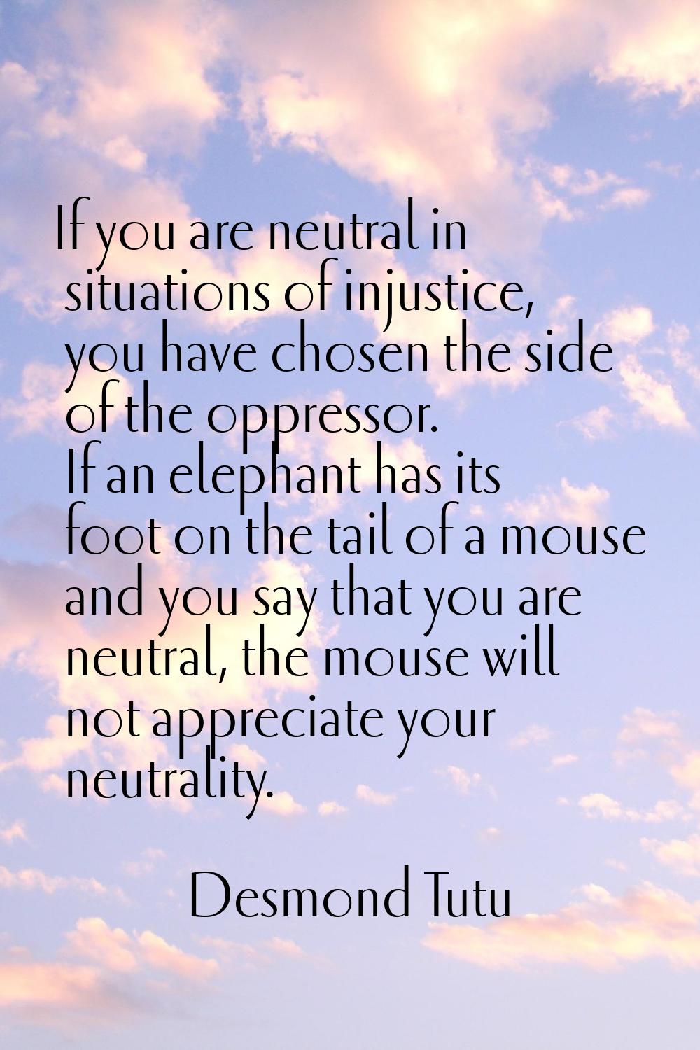 If you are neutral in situations of injustice, you have chosen the side of the oppressor. If an ele