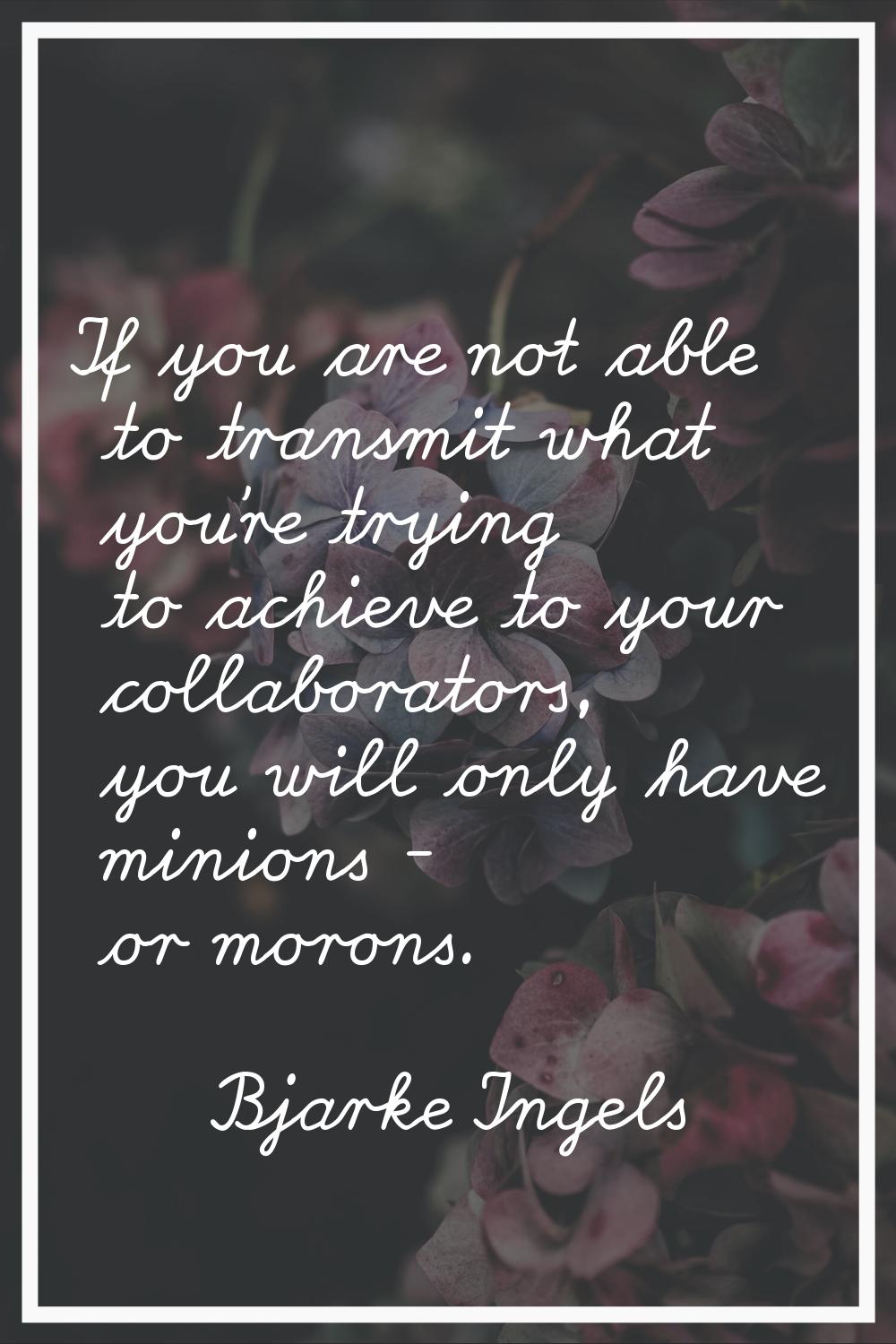 If you are not able to transmit what you're trying to achieve to your collaborators, you will only 
