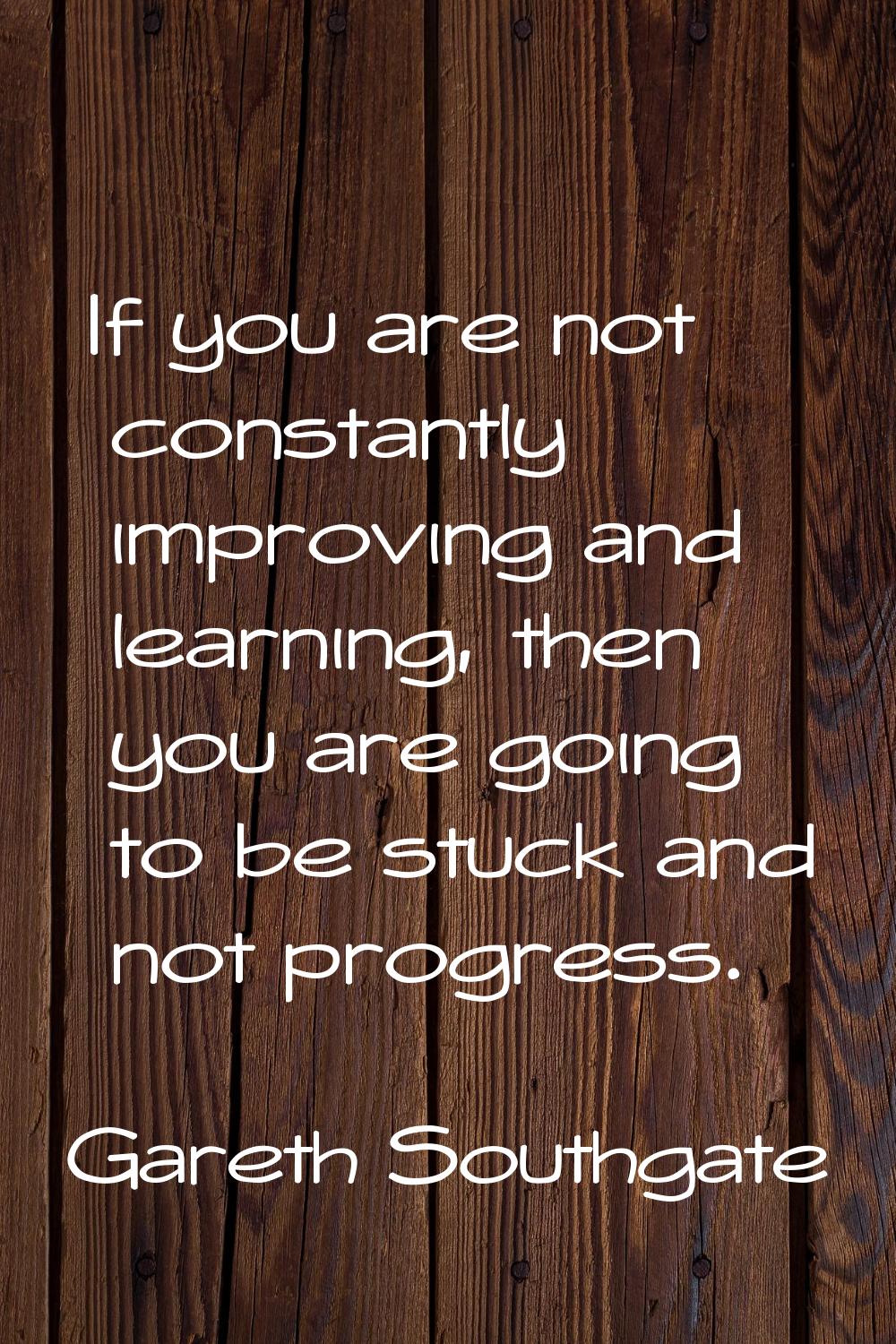 If you are not constantly improving and learning, then you are going to be stuck and not progress.