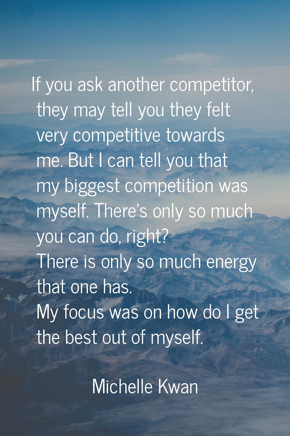If you ask another competitor, they may tell you they felt very competitive towards me. But I can t