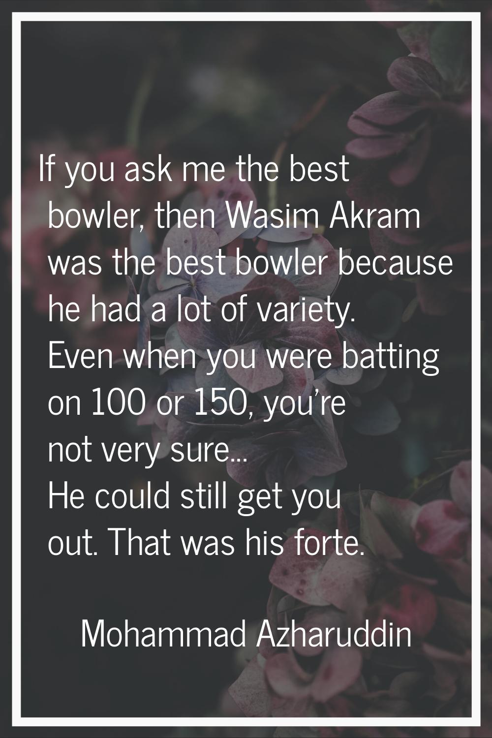 If you ask me the best bowler, then Wasim Akram was the best bowler because he had a lot of variety