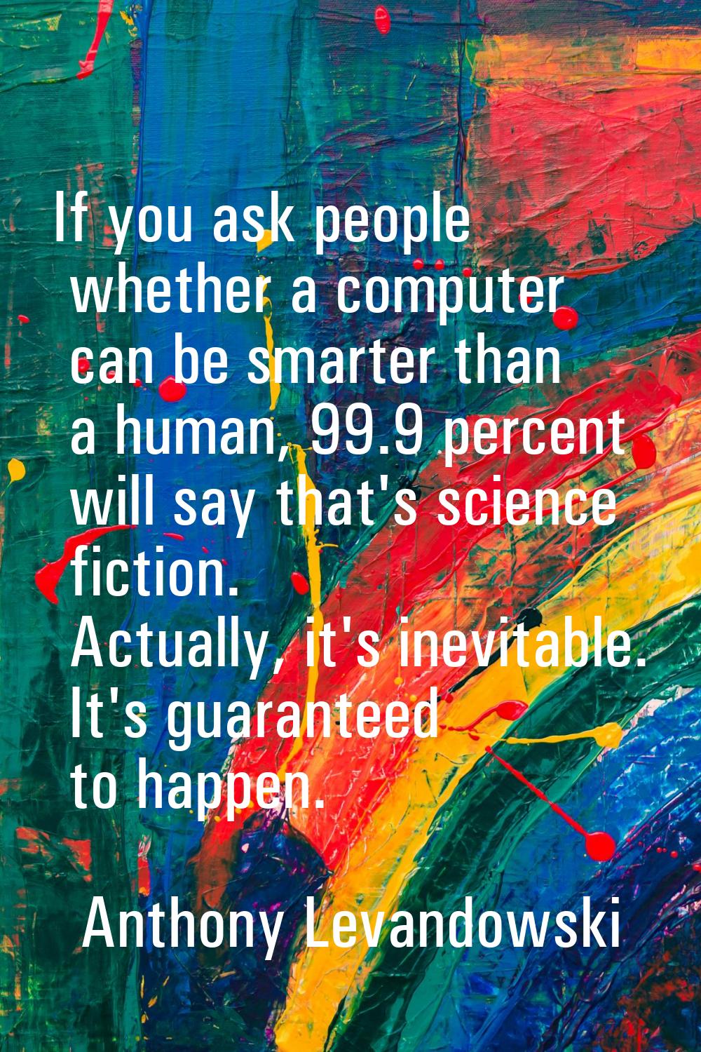 If you ask people whether a computer can be smarter than a human, 99.9 percent will say that's scie