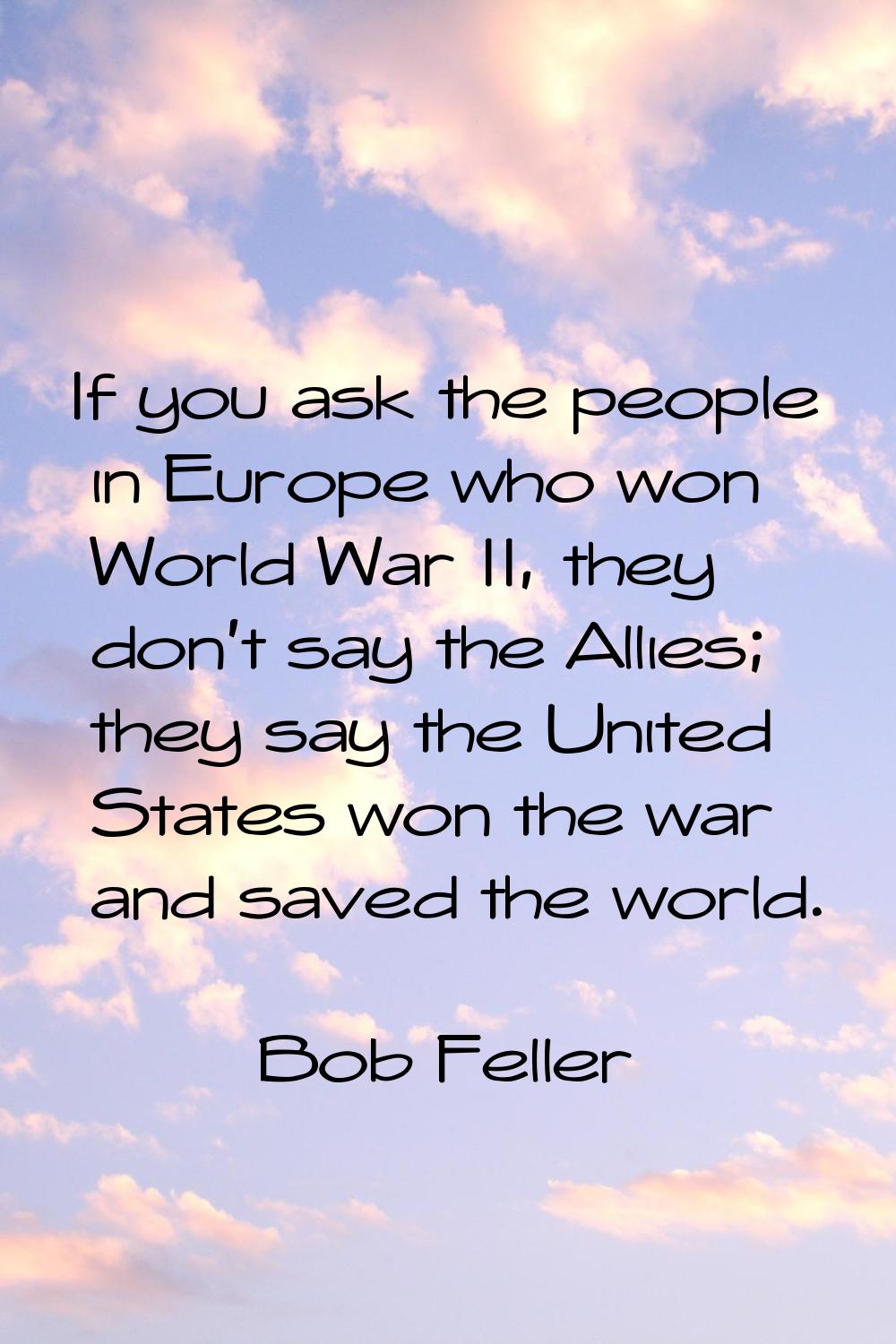 If you ask the people in Europe who won World War II, they don't say the Allies; they say the Unite