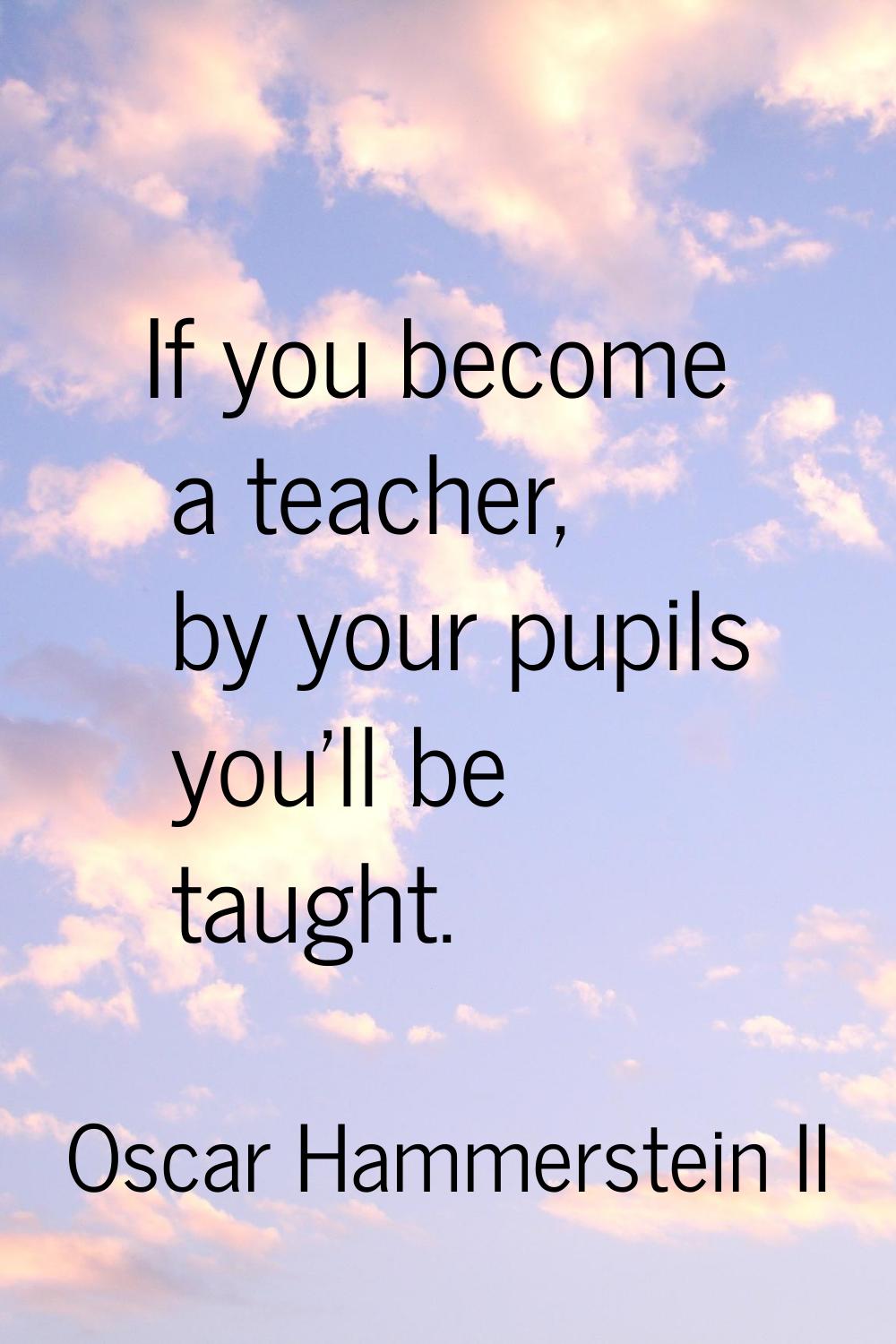 If you become a teacher, by your pupils you'll be taught.