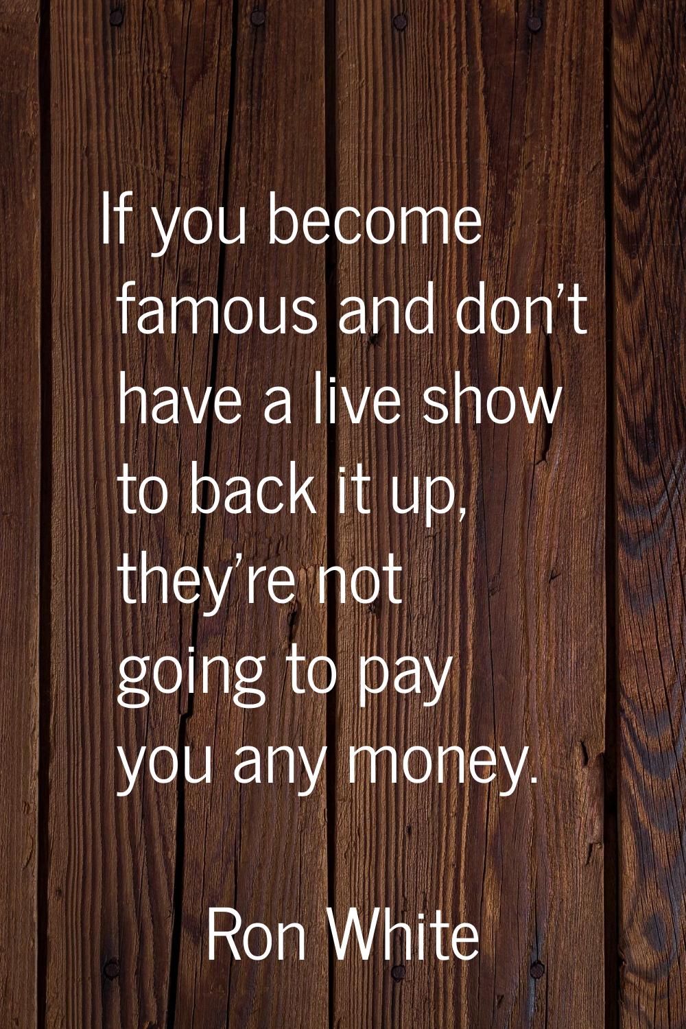 If you become famous and don't have a live show to back it up, they're not going to pay you any mon