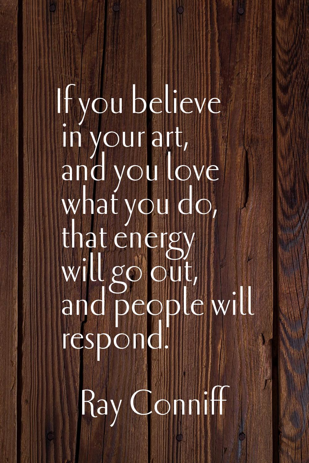 If you believe in your art, and you love what you do, that energy will go out, and people will resp