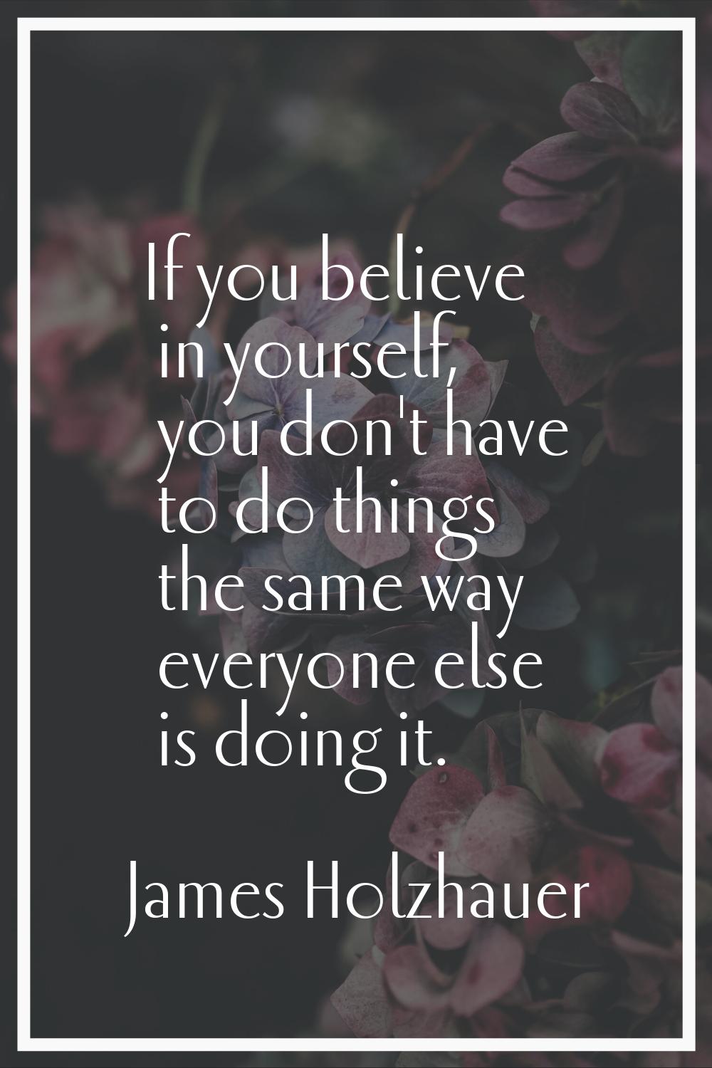 If you believe in yourself, you don't have to do things the same way everyone else is doing it.