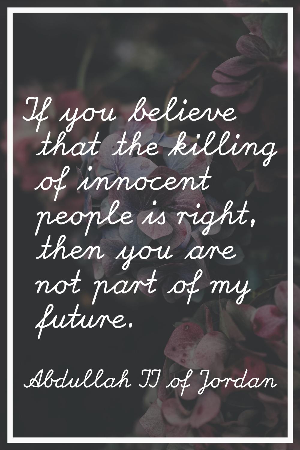 If you believe that the killing of innocent people is right, then you are not part of my future.