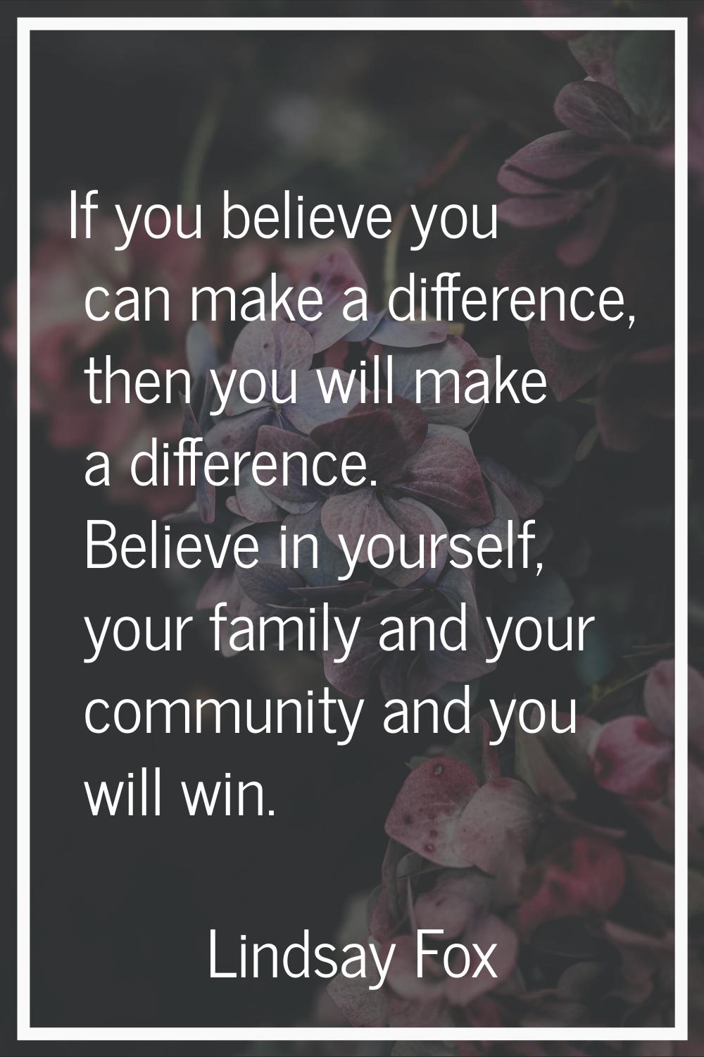If you believe you can make a difference, then you will make a difference. Believe in yourself, you