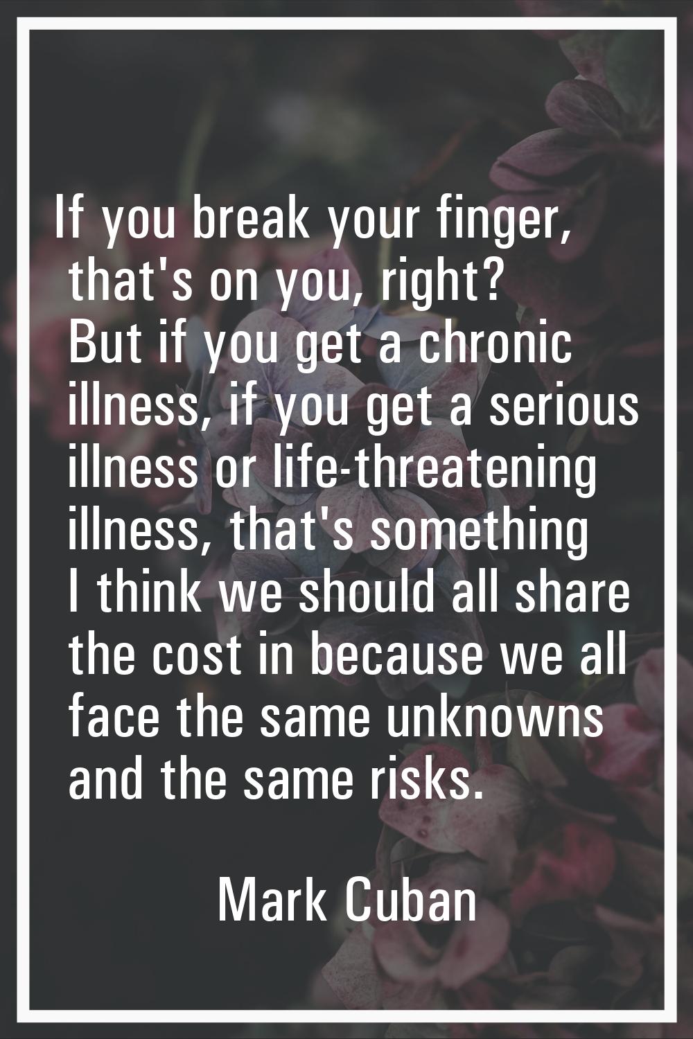 If you break your finger, that's on you, right? But if you get a chronic illness, if you get a seri